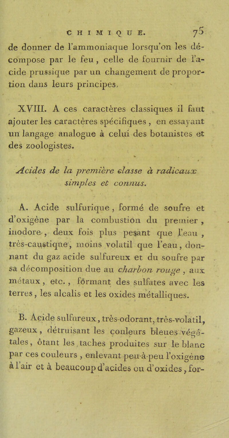 CHIMIQUE. 7^ de donner de l'ammoniaque lorsqu'on les de- compose par le feu, celle de fournir de l'a- cide prussique par un changement de propor- tion dans leurs principes, XVIII. A ces caracteres classiques il faut ajouter les caracteres specifiques , en essayant un langage analogue a celui des botanistes et des zoologistes. sicides de la premiere elasse a radicaux simples et comius. A. Acide sulfurique , forme de soufre et d'oxigene par la combustion du premier, inodore , deux fois plus pesant que l'eau , tres-caustiqne, moins volatil que l'eau, don- nant du gaz acide sulfureux et du soufre par sa decomposition due au charbon rouge , aux metaux, etc. , fdrmant des sulfates avec les terres , les alcalis et les oxides meulliques. B. Acide sulfureux, tres-odorant, tres-rolatil, gazeux, detruisant les couleurs bleues vege- tales, otant les taches produites sur le blanc par ces couleurs , enlevant peu-a-peu Foxigene al'air et a beaucoupd'acides ou d'oxides,for-