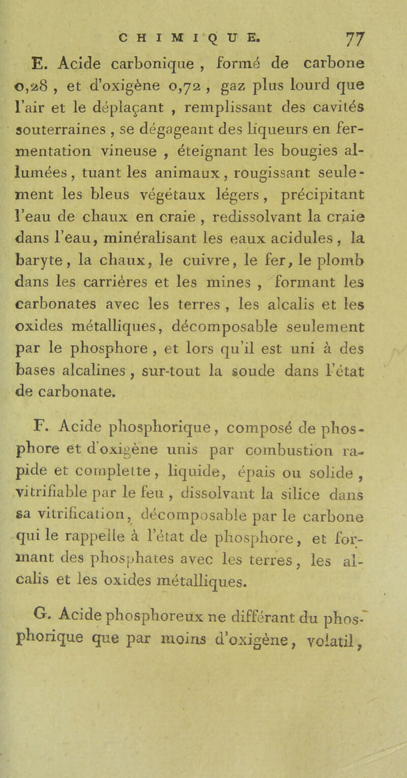 E. Acide carbonique , forme de carbone 0,a8 , et d'oxigene 0,72 , gaz plus lourd que l'air et le depla^ant , remplissant des caviies souterraines , se degageant des liqueurs en fer- mentation vineuse , eteignant les bougies al- lumees, tuant les animaux, rougissant seule- ment les bleus vegetaux legers , precipitant l'eau de cliaux en craie , redissolvant la craie dans l'eau, mineralisant les eaux acidules , la baryte, la cliaux, le cuivre, le fer, le plomb dans les carrieres et les mines , formant les carbonates avec les terres , les alcalis et les oxides metalliques, decomposable seulement par le phosphore , et lors qu'il est uni a des bases alcalines , sur-tout la soude dans i'etat de carbonate. F. Acide phosphorique, compose de phos- phore et d'oxigene unis par combustion ra- pide et complette, liquide, epais ou solide , vitrifiable par le feu , dissolvant la silice dans sa vitrification, decomposable par le carbone qui le rappeile a I'efcat de phosphore, et for- mant des phosphates avec les terres, les al- calis et les oxides metalliques. G. Acide phosphoreux ne differant du phos-~ phorique que par moins d'oxigene, voiatil,