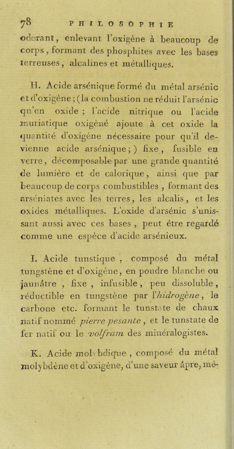 odorant, enlevant l'oxigene a beaucoup de corps , formant des phosphites avec les bases terreuses, alcalines et metalliques. H. Acide arsenique forme du metol arsenic r.t d'oxigene ; (la combustion ne r^duit Farsinic qu'en oxide ; l'acide nitrique ou l'acide muriatique oxigene ajoute a cet oxide la quantity d'oxigene necessaire pour qu'il de- vienne acide ars^nique; ) fixe , fusible en verre, decomposable par une grande quantite de lumiere et de calorique, ainsi que par beaucoup de corps combustibles , formant des arseniates avec les terres, les alcalis, et les oxides metalliques. L'oxide d'arsenic s'unis- sant aussi avec ces bases , peut etre regard^ corame une espece d'acide ars^nieux. I. Acide tunstique , compose du m^tal tungstene et d'oxigene, en poudre blanche ou jaunatre , fixe , infusible, peu dissoluble, reductible en tungstene par Yhidrogene, le carbone etc. formant le tunstite de chaux natif nomine pierre pesante , et le tunstate de fer natif ou le wolfram des mineralogistes. K. Acide mobbdique, compose du metal molybdene et d'oxigene, d'une saveur apre, me-