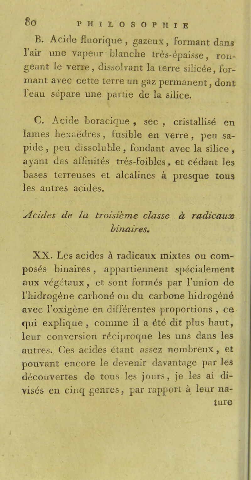 B. Acide fluorique , gazeux, formant dans l'air une vapeur blanche tres-epaisse, ron- geant le verre, dissolvant la terre silic^e, for- mant avec cette terre un gaz permanent, dont Teau separe une pariie de la silice. C. Acide boracique , sec , cristallise en lames hexaedres, fusible en verre , peu sa- pide , peu dissoluble, fondant avec la silice, ayant des affinites tres-foibles, et c^dant les bases terreuses et alcalines a presque tous les autres acides. jdcides de la broisieme classe a radicauoa binaires. XX. Les acides a radicaux mixtes ou com- poses binaires , appartiennent specialement aux vegetaux, et sont formes par l'union de l'hidrogene carbone ou du carbone hidrogene avec l'oxigene en diff^rentes proportions , ce qui explique , comme ii a ^te dit plus haut, leur conversion rdciproqne les uns dans les autres. Ces acides etant assez nombreux, et pouvant encore le devenir davantage par les decouvertes de tous les jours, je les ai di- vis^s en cinq genres, par rapport a leur na- ture