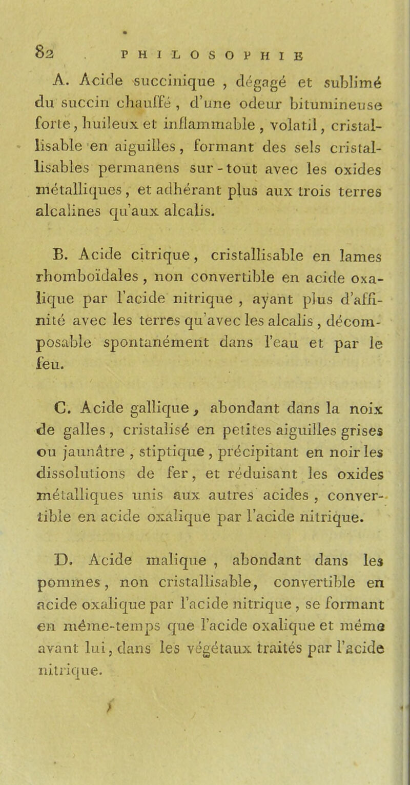 A. Acide succinique , degnge et sublime du succin chauffe , d'une odeur bituniineuse forte, huileux et inflammable , volatjl, cristal- lisable en aiguilles, formant des sels cristal- lisables permanens sur-tout avec les oxides metalliques, et aclherant plus aux trois terres alcaliaes qu'aux alcalis. B. Acide citrique, cristallisable en lames rhomboidales , non convertible en acide oxa- lique par l'acide nitrique , ayant plus d'afri- nite avec les terres qu'avec les alcalis , decom- posable spontanement dans l'eau et par le feu. C. Acide gallique , abondant dans la noix de galles , cristalise' en petites aiguilles grises ou jaun&tre , stiptique , precipitant en noir les dissolutions de fer, et reduisant les oxides metalliques unis aux autres acides , conver- tible en acide oxalique par l'acide nitrique. D. Acide malique , abondant dans les pomrnes, non cristallisable, convertible en acide oxalique par l'acide nitrique , se formant en me^ne-temps que l'acide oxalique et meme avant lui, dans les vegetaux traites par l'acide nitrique. >