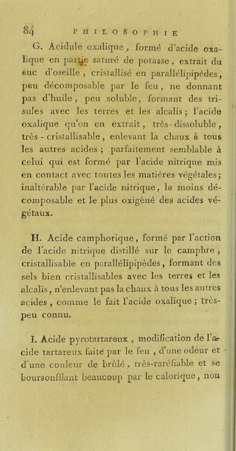 G. Acidule oxalique, formed d'acide oxa- lique en par^e sature de potasse , extrait du 6uc d'oseille , cristallise en parallelipipedes, peu decomposable par le feu, ne donnant pas d'huile, peu soluble, formant des tri- sules avec les terres et les alcalis ; l'acide oxalique qu'on en extrait, tres-dissoluble , tres - crislallisable , enlevant la chaux a tous les autres acides ; parfaiteraent semblable a celui qui est forme par l'acide nitrique mis en contact avec toutes les matieres veg^tales; inalterable par l'acide nitrique, le moins de- composable et le plus oxigen6 des acides ve- getaux. H. Acide camphorique, forme par Taction de l'acide nitrique distills sur le camphre , cristallisable en parallelipipedes, formant des sels bien cristallisables avec les terres et les alcalis, n'enlevant pas la chaux a tous les autres acides , comme le fait l'acide oxalique ; tres- peu connu. L Acide pyrotartareux , modification de l'ac- cide tartareux faite par le feu , d'une odeur et d'une couleur de bride, tres-rareiiable et se boursoufflant beaucoup par le calorique, non