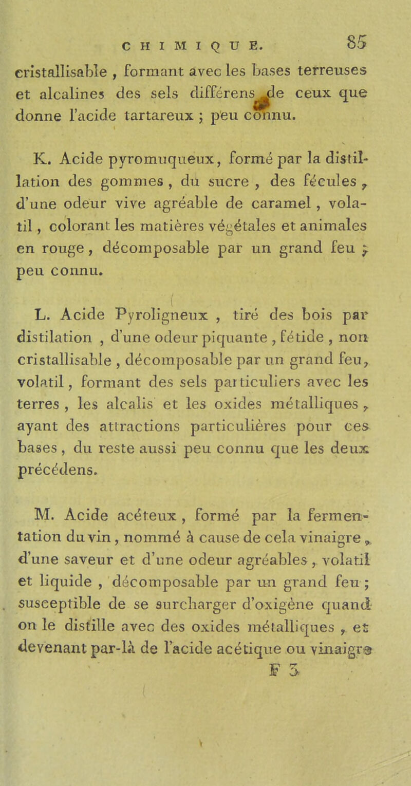 cristallisable , formant avec les bases terreuses et alcalines des sels differens^le ceux que donne l'acide tartareux ; peu connu. K. Acide pyromuqueux, forme par la distil- lation des gommes , du sucre , des fecules , d'une odeur vive agreable de caramel, vola- til, colorant les matieres ve^tales et animales en rouge, decomposable par un grand feu peu connu. L. Acide Pyroligneux , tire des bois par distilation , d'une odeur piquante , fetide , non cristallisable , decomposable par un grand feu? volatil, formant des sels particuliers avec les terres , les alcalis et les oxides metalliques ayant des attractions particulieres pour ces bases , du reste aussi peu connu que les deux preceYlens. M. Acide ace'teux , forme par la fermen- tation du vin , nomine k cause de cela vinaigre 9 d'une saveur et d'une odeur agreables , volatil et liquide , decomposable par un grand feu ; susceptible de se surcharger d'oxigene quand on le distille avec des oxides metalliques , et devenant par-L\ de l'acide acetique ou vinaigre f i