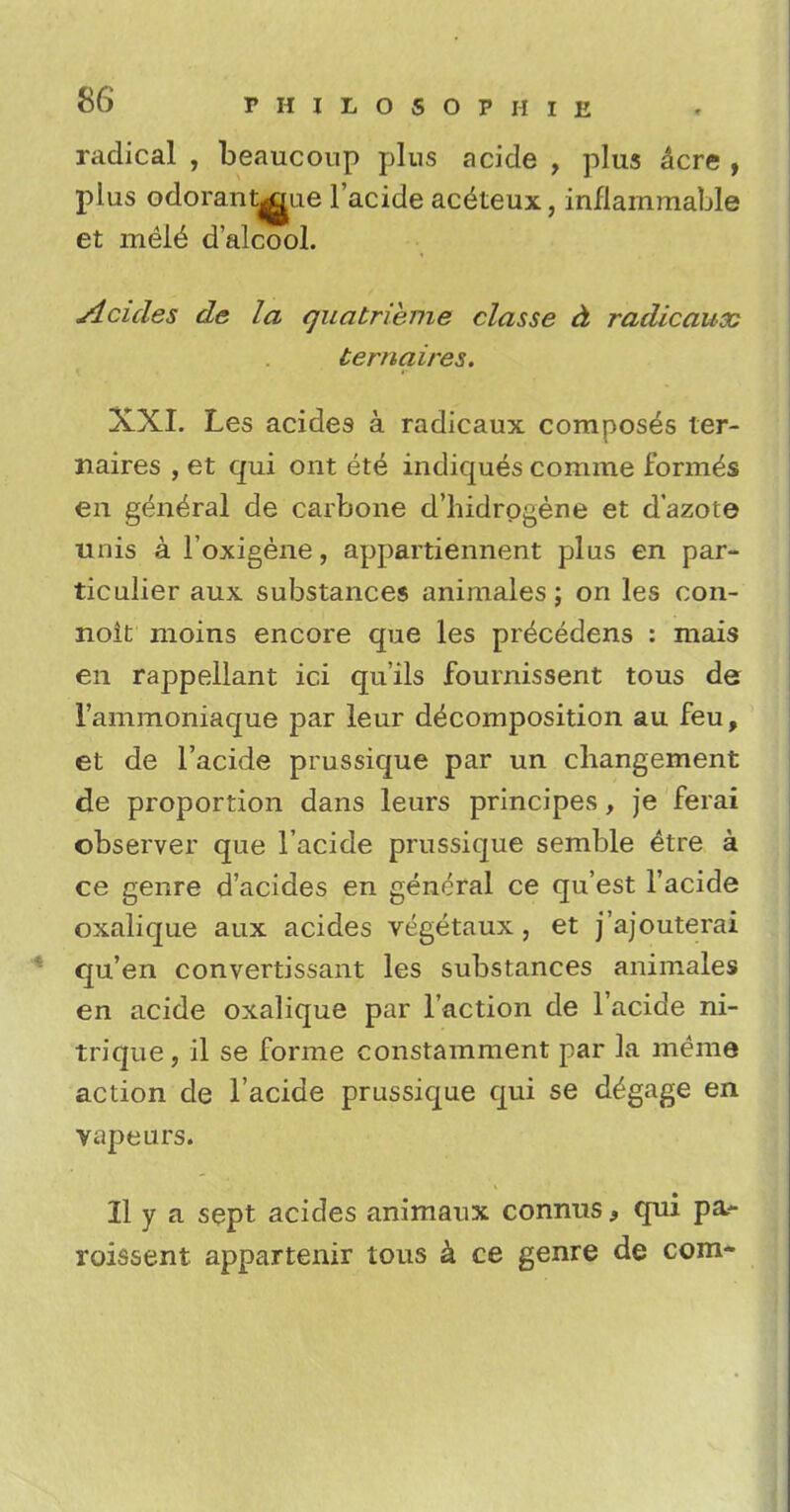 radical , beaucoup plus acide , plus acre , plus odorantjgue l'acide aceieux, inflammable et mele* d'alcool. Acides de la quatrieme classe a radicaux ternaires. XXI. Les acides a radicaux composes ter- naires , et qui ont ete indiques comme formes en general de carbone d'hidrogene et d'azote unis a l'oxigene, appartiennent plus en par- ticulier aux substances animales; on les con- noit moins encore que les pr^cedens : mais en rappellant ici qu'ils fournissent tous de i'ammoniaque par leur decomposition au feu, et de l'acide prussique par un changement de proportion dans leurs principes, je ferai observer que l'acide prussique semble £tre a ce genre d'acides en general ce qu'est l'acide oxalique aux acides vegetaux , et j'ajouterai qu'en convertissant les substances animales en acide oxalique par Taction de l'acide ni- trique, il se forme consramment par la meme action de l'acide prussique qui se d^gage en vapeurs. II y a sept acides animaux connus, qui pa- roissent appartenir tous a ce genre de com-