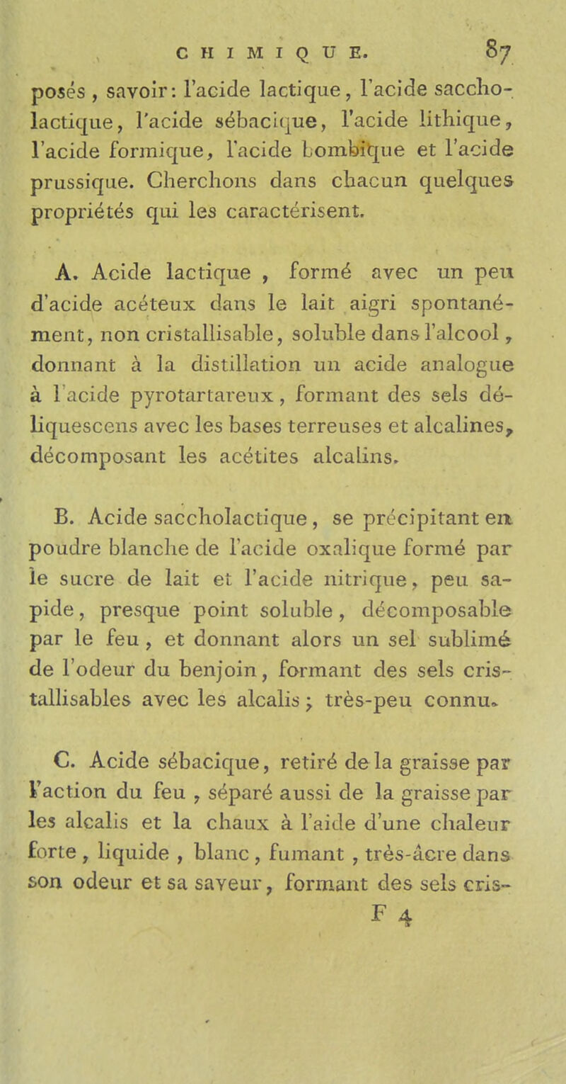 poses , savoir: l'acide lactique, l'acide saccho- lactique, l'acide sebacique, l'acide lithique, l'acide formique, l'acide Lombitjue et l'acide prussique. Cherchons dans cbacun quelques proprieties qui les caracterisent. A. Acide lactique , forme1 avec un peu d'acide aceteux dans le lait aigfi spontane- ment, non cristallisable, soluble dansl'alcool, donna lit a la distillation un acide analogue a l'acide pyrotartareux, formant des sels de- liquescens avec les bases terreuses et alcalines, decomposant les acetites alcalins. B. Acide saccliolactique, se precipitant em poudre blanche de l'acide oxalique forme par le sucre de lait et l'acide nitrique, peu sa- pide, presque point soluble , decomposable par le feu , et donnant alors un sel sublime de l'odeur du benjoin, formant des sels cris- tallisables avec les alcalis •> tres-peu connu» C. Acide sebacique, retire de la graisse par Faction du feu , s^par^ aussi de la graisse par les alcalis et la chaux a l'aide d'une chaleur forte , liquide , blanc , fumant , tres-acre dans son odeur et sa saveur, formant des sels cris-