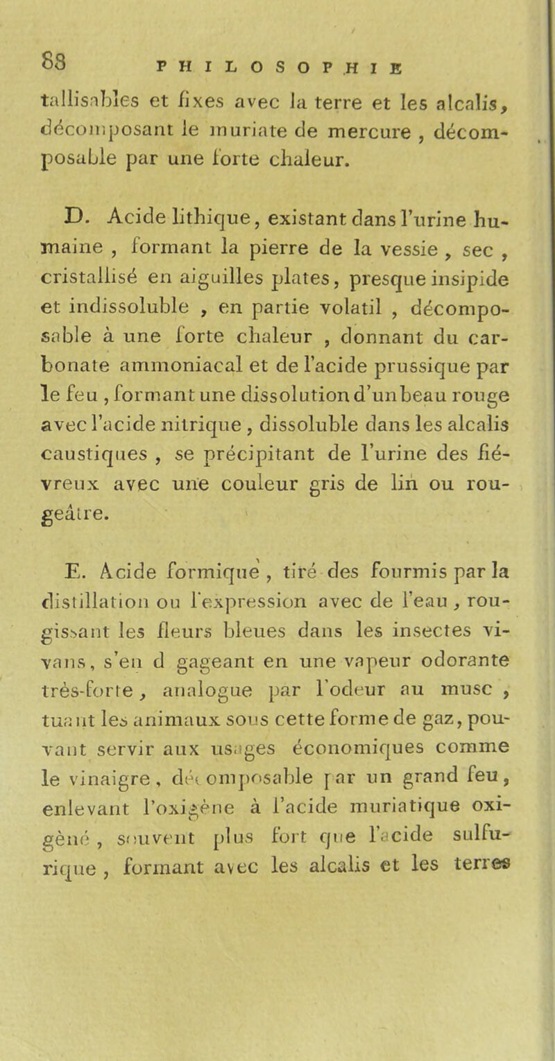tallisabj.es et fixes avec Ja terre et les alcalis, decomposant le muriate de mercure , decom- posable par une forte chaleur. D. Acide lithique, existant dans 1'urine hu- maine , formant la pierre de la vessie , sec , cristallise en aiguilles plates, presque insipide et indissoluble , en partie volatil , decompo- sable a une forte chaleur , donnant du car- bonate ammoniacal et de l'acide prussique par le feu , formant une dissolution d'unbeau rouge avec l'acide nitrique , dissoluble dans les alcalis caustiques , se precipitant de l'urine des fie- vreux avec une couleur gris de lin ou rou- geatre. E. A.cide formique , tire des fourmis par la distillation ou l'expression avec de l'eau , rou- gis.->ant les fleurs bleues dans les insectes vi- vans, sen d gageant en une vapeur odorante tres-forre, analogue par l'odeur au muse , tuant les animaux sous cette forme de gaz, pou- vant servir aux usages economiques comme le vinaigre, decomposable [ar un grand feu, enlevant l'oxi^ene a l'acide muriatique oxi- genc , stiuvent plus fort que l'acide sulfu- rique , formant avec les alcalis et les terres