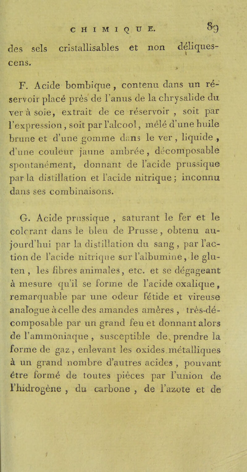 des sels cristallisables et non d&iques- cens. F. Acicle bombique , contenu dans un re- servoir place pres de l'anus de la clirysalide du verasoie, extrait de ce reservoir , soit par l'expression, soit par l'alcool, mele d'une huile brune et d'une gomme dons le ver, liquide , d'une couleur jaune arnbree, decomposable spontanornent, donnant de l'acide prussique par la distillation et l'acide nitrique; inconnu dans ses combinaisons. G. Acide prussique , saturant le fer et le colcrant dans le bleu de Prusse, obtenu au- jourd'hui par la distillation du sang , par Tac- tion de l'acide nitriqne sur 1'albumine, le glu- ten , les fibres animales, etc. et se degageant a mesure qu'il se forme de l'acide oxalique, remarquable par une odeur fit* tide et vireuse analogue acelle des amandes ameres , tres-de- composable par un grand feu et donnant alors de l'ammoniaque , susceptible de..prendre la forme de gaz, enlevant les oxides metalliques a un grand nombre d'autres acides , pouvant etre forme de toutes pieces par Punion de l'hidrogene , du carbone , de Faaote et de