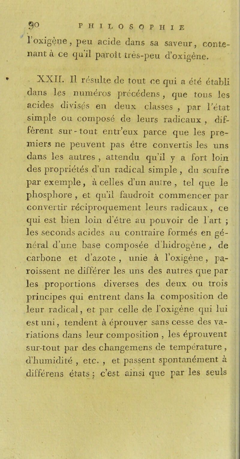 l'oxigene, peu acide dans sa saveur, conte- nant a ce qu'il pajroit tres-peu d'oxigene. XXIL II requite de tout r.e qui a ete etabli dans les numeros precedens, que tous les acides divises en deux classes , par l'etat simple ou compose de leurs radicaux , dif- ferent sur-tout entr'eux parce que les pre- miers ne peuvent pas etre convertis les uns dans les autres , attendu qu'il y a fort loin des propriety d'un radical simple , du soufre par exemple, a celles d'un autre , tel que le phospbore , et qu'il faudroit commencer par convertir reciproquement leurs radicaux , ce qui est bien loin d'etre au pouvoir de l'art ; les seconds acides au contraire formes en ge- neral d'une base composee d'liidrogene, de carbone et d'azote , unie a. l'oxigene, pa- roissent ne differer les uns des autres que par les proportions diverses des deux ou trois principes qui entrent dans la composition de leur radical, et par celle de l'oxigene qui lui est uni, tendent a eprouver sans cesse des va- riations dans leur composition , les ^prouvent sur-tout par des changemens de temperature, d'humidite , etc. , et passent spontandment a differens etats \ c'est ainsi que par les seuls