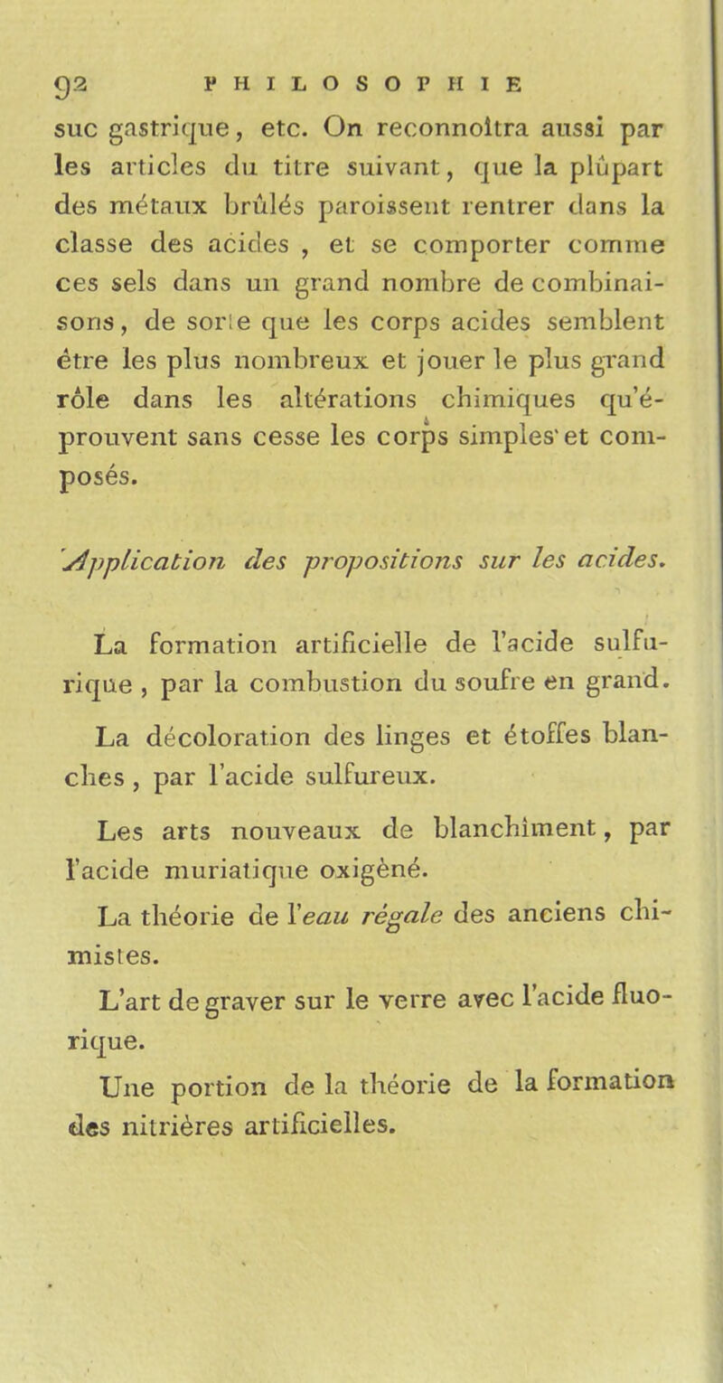 sue gastrique, etc. On reconnoitra aussi par les articles du titre suivant, que la plupart des m^taux bruits paroissent rentrer dans la classe des acicles , et se comporter comme ces sels dans un grand nombre de combinai- sons, de sor:e que les corps acides semblent etre les plus nombreux et jouer le plus grand role dans les alterations chimiques qu'e- prouvent sans cesse les corps simples'et com- poses. Application des propositions sur les acides. La formation artificielle de l'acide sulfu- rique , par la combustion du soufre en grand. La decoloration des linges et <koffes blan- ches , par l'acide sulfureux. Les arts nouveaux de blanchiment, par l'acide muriatique oxigene. La theorie de Veau regale des anciens clii- misies. L'art de graver sur le verre avec l'acide fluo- rique. Une portion de la theorie de la formation des nitrieres artificieiles.