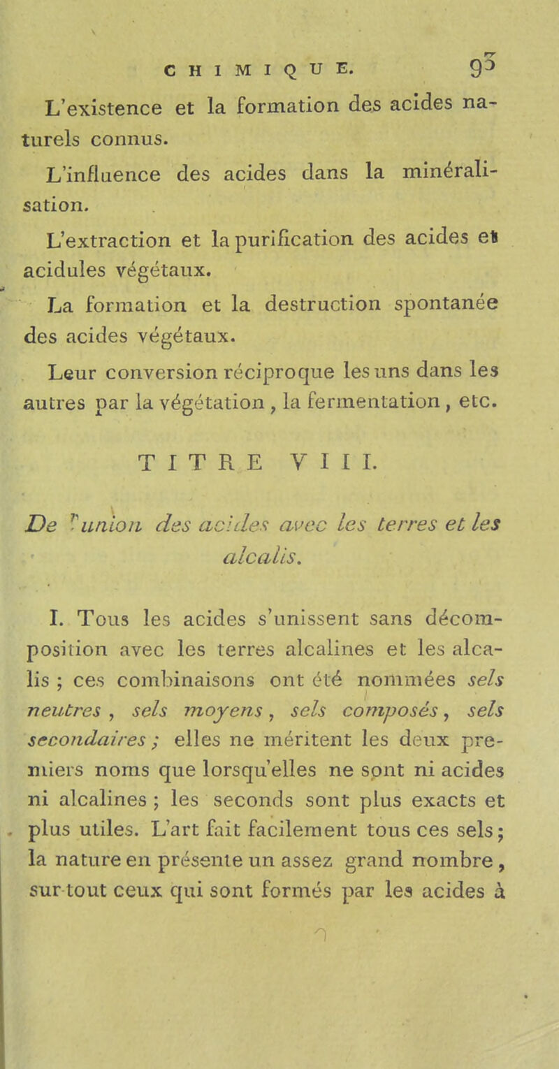 L'existence et la formation des acides na- turels connus. L'influence des acides dans la minerali- sation. L'extraction et la purification des acides et acidules vtigetaux. La formation et la destruction spontanea des acides vegetaux. Leur conversion reciproque lesuns dans les autres par la vegetation , la fermentation, etc. TITRE VIII. De r union des acides auec les terres et les alcalis. I. Tous les acides s'unissent sans decom- position avec les terres alcalines et les alca- lis ; ces combinaisons ont ete nominees sels neutres , sels moyens, scls composes, sels secondaires ; elles ne meritent les deux pre- miers noms que lorsquelles ne spnt ni acides ni alcalines ; les seconds sont plus exacts et plus utiles. L'art fait facilement tous ces sels; la nature en presente un assez grand nombre , sur tout ceux qui sont formes par les acides a