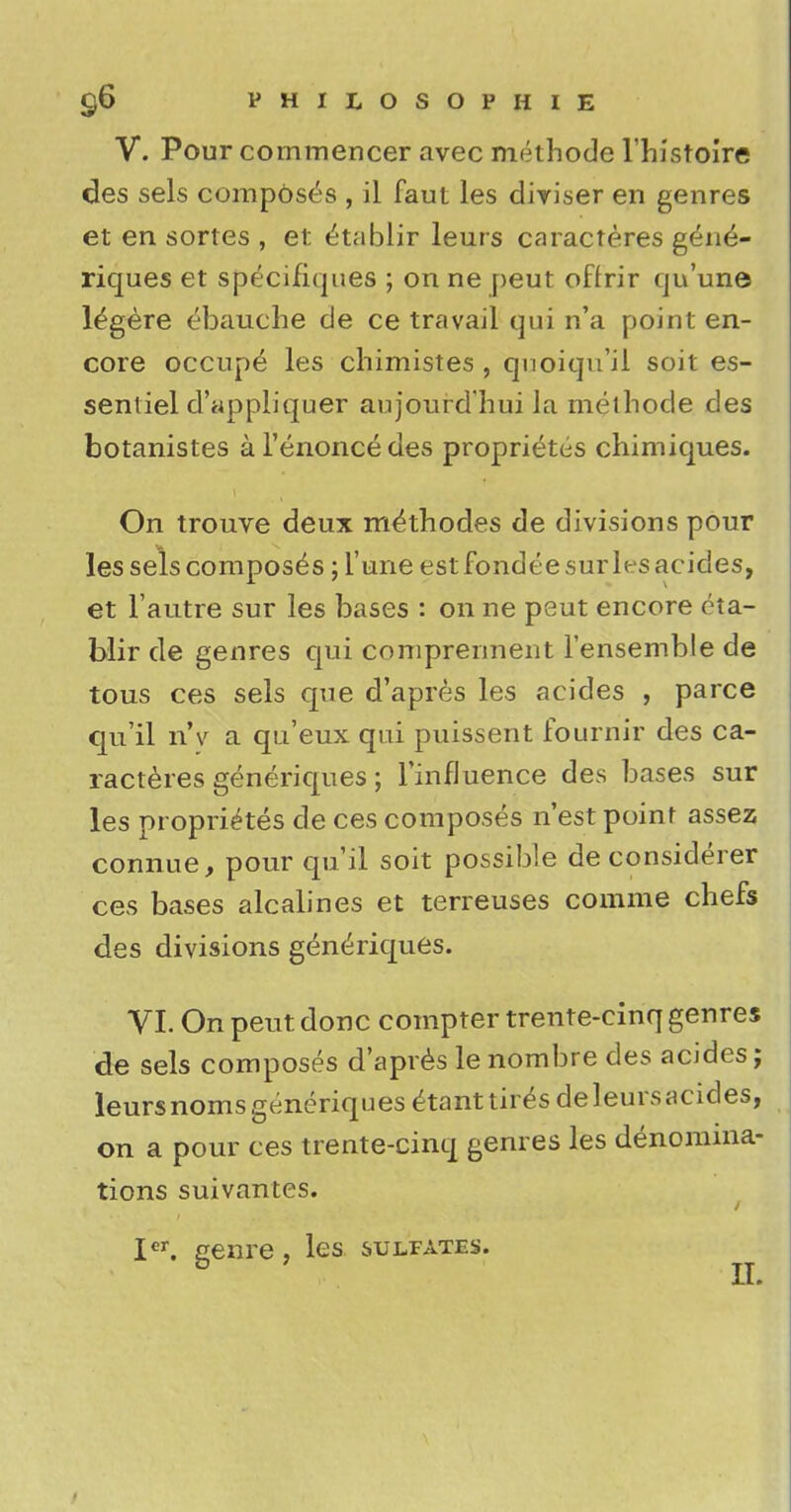V. Pour commencer avec methode l'histoire des sels composes , il faut les diviser en genres et en sortes , et ^tablir leurs caracteres gene- riques et specih'ques ; onne peut offrir qu'une l^gere ebauche de ce travail qui n'a point en- core occupe les chimistes , qnoiqu'il soit es- sentiel d'appliquer aujourdhui la methode des botanistes al'enoncedes proprieties chimiques. On trouve deux methodes de divisions pour les sels composes; l'une est fondee surles acides, et Fautre sur les bases : on ne peut encore eta- blir de genres qui comprennent l'ensemble de tous ces sels que d'apres les acides , parce qu'il n'v a qu'eux qui puissent fournir des ca- racteres generiques; 1'infJuence des bases sur les proprietes de ces composes n'est point assez connue, pour qu'il soit possible de considerer ces bases ale alines et terreuses comme chefs des divisions generiques. VI. On peut done compter trente-cinq genres de sels composes d'apres le nombre des acides; leurs noms generiques etanttir^s deleursacides, on a pour ces trente-cinq genres les denomina- tions suivantes. Icr. genre, les sulfates.