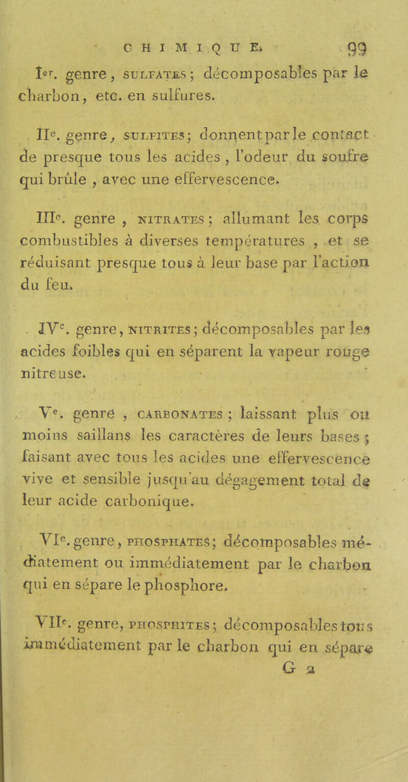 Ier. genre , sulfates ; decomposables par le cbarbon, etc. en sulfures. IIe. genre, sulfites; donnentparle contact de presque tous les acides , l'odeur du soufre qui bride , avec une effervescence. IIIp. genre , nitrates ; allumant les corps combustibles a diverses temperatures , et se reduisant presque tous a leur base par Taction du feu. . IVe. genre, nitrites; decomposables par les acides foibles qui en separent la vapeur rouge nitre use. Ve. genre , carbonates ; laissant plus ou moins saillans les caracteres de leurs bases 5 faisant avec tous les acides une effervescence vive et sensible jusqu'au degagement total, de leur acide carbonique. VIe.genre, phosphates; decomposables me*- diatement ou immediatement par le cbarbon qui en separe le phospliore. VD>; genre, phosphites; decomposables tori s iramwdiatement par le cbarbon qui en separe G a