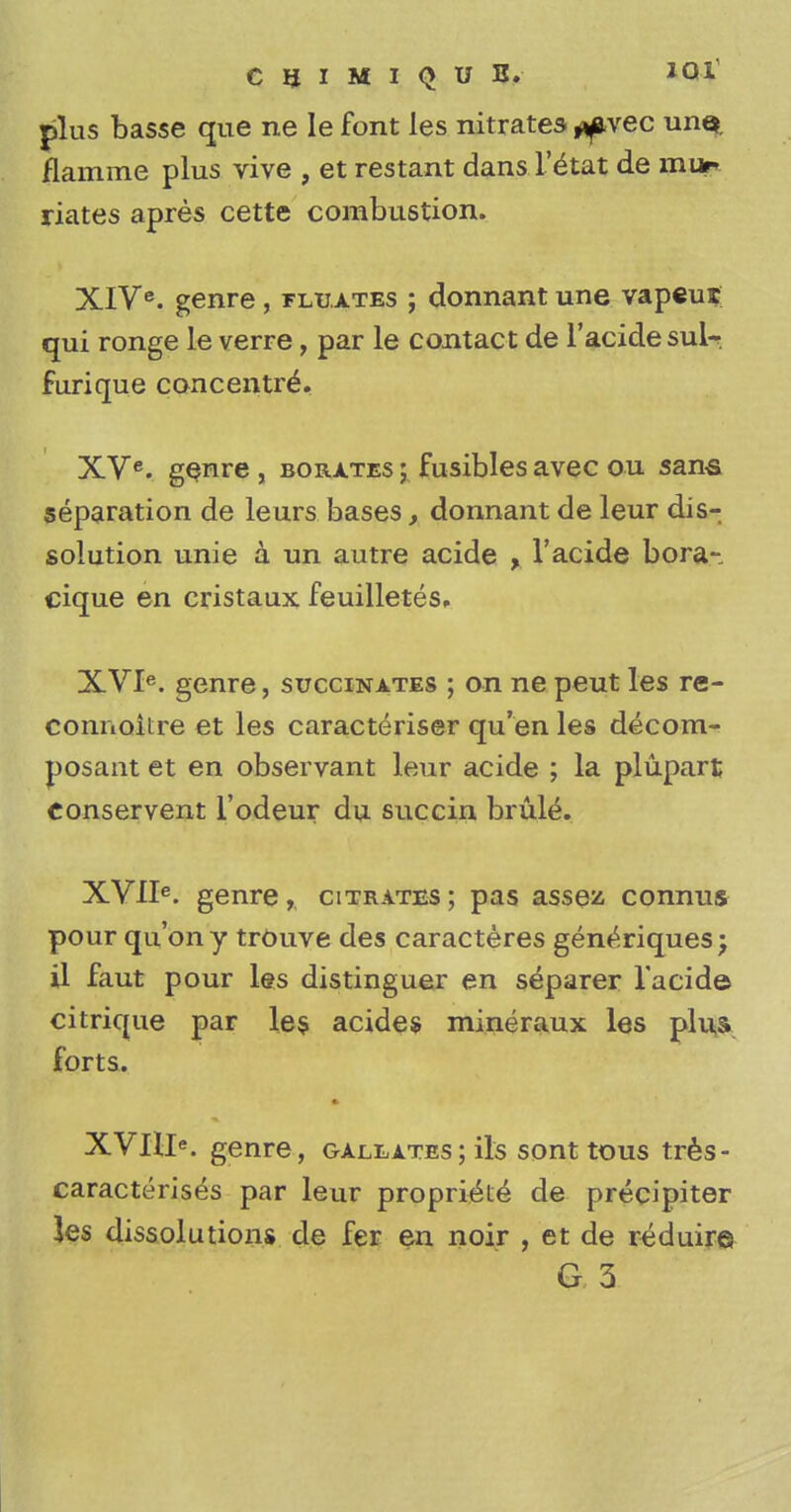 CIJIMIQUB. plus basse que ne le font les nitrates ^vec un$. flamme plus vive , et restant dans l'^tat de mur riates apres cette combustion. XIVe. genre, fluates ; donnant une vapcut qui ronge le verre, par le contact de l'acide sulr furique concentred XVe. genre , borates ; fusibles avec ou sans separation de leurs bases, donnant de leur dis- solution unie a un autre acide , l'acide bora-, cique en cristaux feuilletes, XVIe. genre, succinates ; on ne peut les re- connoitre et les caracteriser qu'en les decom- posant et en observant leur acide ; la plupart Conservent l'odeur du succin brule. XVlIe. genre, citrates ; pas assez connus pour qu'ony trOuve des caracteres gen^riquesj il faut pour les distinguer en separer l'acide citrique par les acides mineraux les plus forts. genre, galeates; its sont tous tres- caracterises par leur proprie^e de precipiter les dissolutions de fer en noir , et de reduire