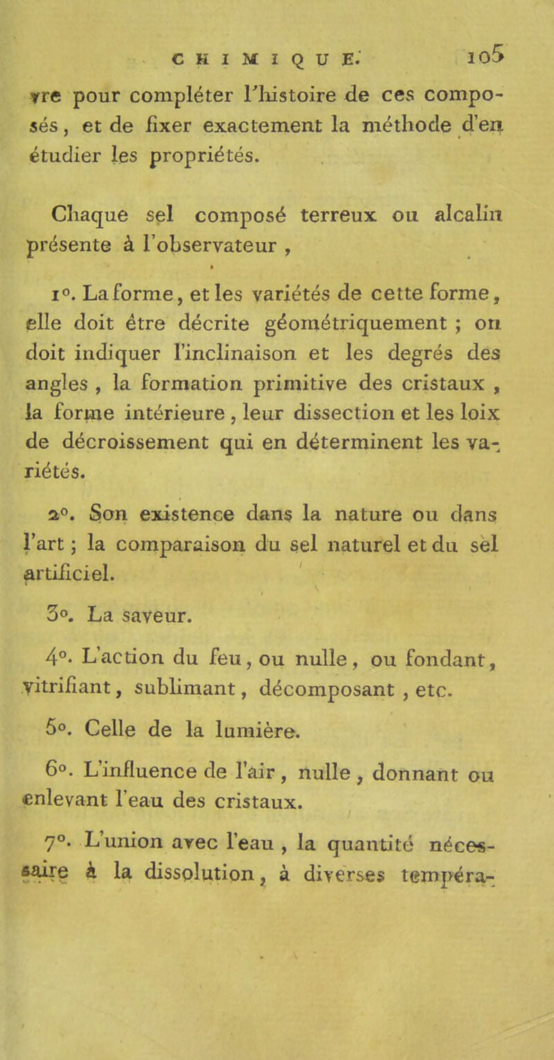 yre pour completer l'histoire de ces compo- ses , et de fixer exactement la methode d'en etudier les proprie'tes. Chaque sel compose* terreux ou alcalin presente a l'observateur , i°. Laforme, etles varietes de cette forme, elle doit etre decrite g^om^triquement ; on doit indiquer l'inclinaison et les degres des angles , la formation primitive des cristaux , la forme interieure , leur dissection et les loix de decroissement qui en determinent les va- rices. a°. Son existence dans la nature ou dans l'art; la comparaison du sel naturel et du sel artificiel. 3°. La saveur. 4°. L'action du feu, ou nulle, ou fondant, yitrifiant, sublimant, d^composant , etc. 5°. Celle de la lumiere. 6°. L'influence de l'air , nulle , donnant ou enlevant l'eau des cristaux. 7°. L'union arec l'eau , la quantite n^ces- saire k la dissolution, a diverses tempera-