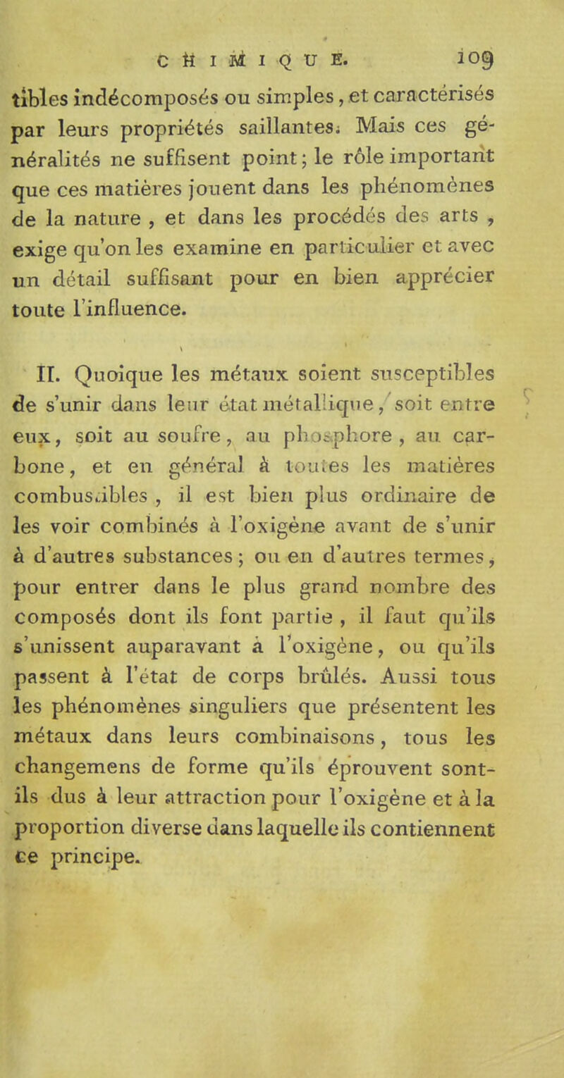 tibles indecomposes ou simples, et caracterises par leurs proprietes saillantes; Mais ces ge- nerality ne suffisent point; le r61e important que ces matieres jonent dans les phenomenes de la nature , et dans les procedes des arts , exige qu'onles examine en panic ulier etavec un detail suffisant pour en bien apprecier toute l'influence. II. Quoique les metaux soient susceptibles de s'unir dans leur etat metal'ique, soit entre eux, soit au soufre , au ph upbore , an car- bone, et en general a feoutes les matieres combusables , il est bien plus ordinaire de les voir combines a l'oxigene avant de s'unir a d'autres substances; ou en d'auires termes, pour entrer dans le plus grand nombre des composes dont ils font partie , il faut qu'ils s'unissent auparavant a l'oxigene, ou qu'ils passent a l'etat de corps brules. Aussi tous les phenomenes singuliers que prdsentent les metaux dans leurs combinaisons, tous les changemens de forme qu'ils ^prouvent sont- ils dus a leur attraction pour l'oxigene et a la proportion diverse dans laquelle ils contiennent ce principe.