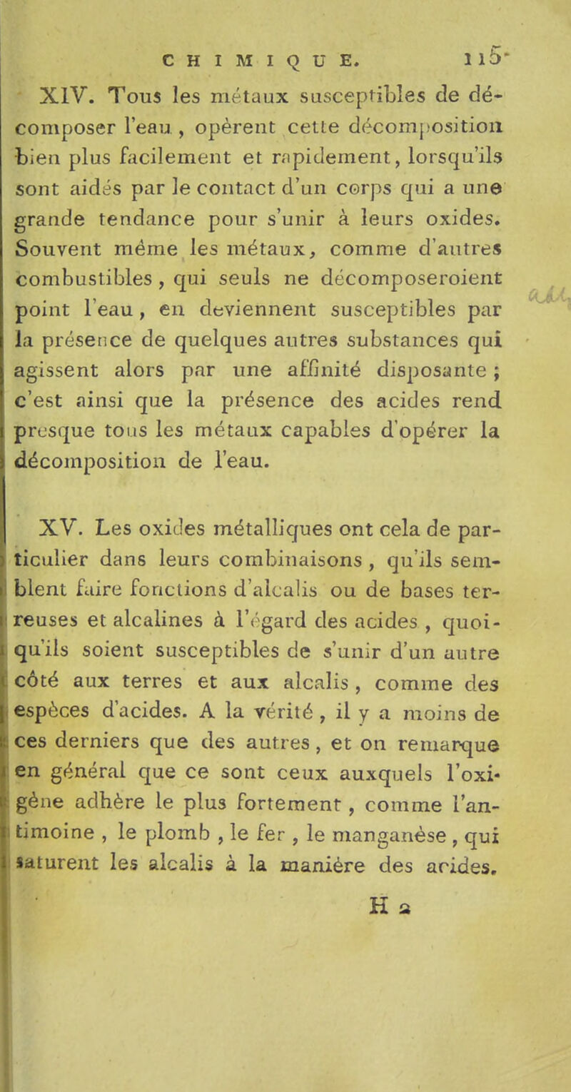 XIV. Tous les metaux susceptibles de de- composer l'eau , operent cetie decomposition bien plus facilement et nipidement, lorsqu'ils sont aides par ]e contact d'un corps qui a une grande tendance pour s'unir a leurs oxides. Souvent meme les m^taux, comme d'autres combustibles , qui seuls ne decomposeroient point l'eau, en deviennent susceptibles par la presence de quelques autres substances qui agissent alors par une afimite disposante ; c'est ainsi que la presence des acides rend presque tous les metaux capables d'operer la decomposition de l'eau. XV. Les oxides metalliques ont cela de par- ticulier dans leurs combinaisons , qu'ils sem- bient faire fonctions d'alcalis ou de bases ter- reuses et alcalines a l'egard des acides , quoi- qu'ils soient susceptibles de s'unir d'un autre cote* aux terres et aux alcalis , comme des especes d'acides. A la verite , il y a moins de ces derniers que des autres, et on remarque en general que ce sont ceux auxquels l'oxi- gene adhere le plus fortement, comme i'an- timoine , le plomb , le fer , le manganese , qui saturent les alcalis a la maniere des acides. K a