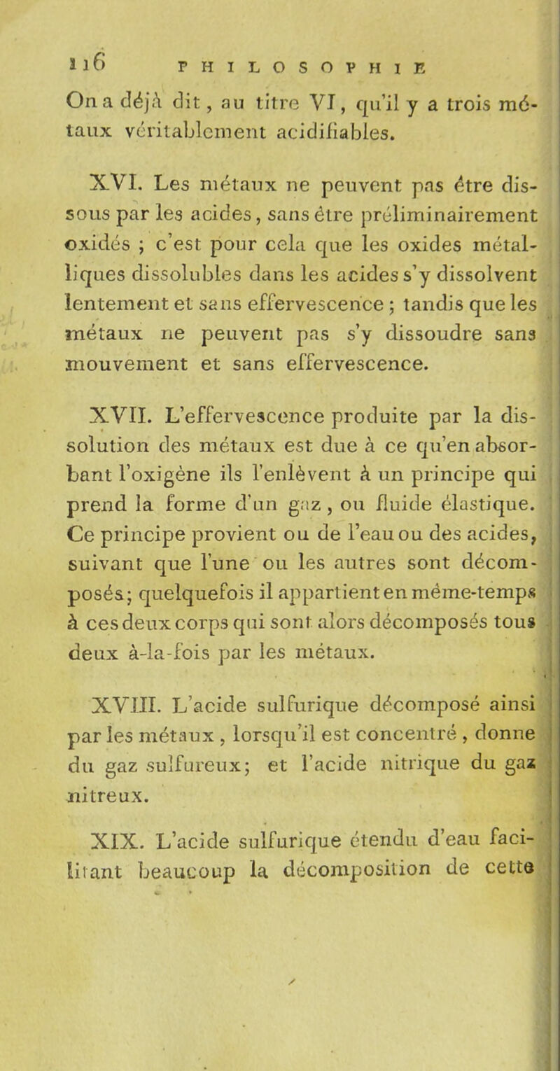 On a deja dit, au litre VI, qu'il y a trois m6- taux verilablcment acidiliables. XVI. Les ni£taux ne peuvent pas ^tre dis- sous par les acides, sans elre pr6liminairement oxides ; c'est pour cela que les oxides metal- liques dissolubles dans les acidess'y dissolvent lentement et sans effervescence ; tandis que les metaux ne peuvent pas s'y dissoudre sans mouvement et sans effervescence. XVII. L'effervescence produite par la dis- solution cles metaux est due a ce qu'en absor- bant l'oxigene ils 1'enlevent a un principe qui prend la forme d'un gaz , ou fluide elastique. Ce principe provient ou de l'eauou des acides, suivant que Tune ou les autres sont decom- poses; quelquefois il appartientenmeme-temps a ces deux corps qui sont alors decomposes tou* deux a-la-fois par les metaux. XVIII. L'acide sulfurique decompose ainsi paries metaux , lorsqu'il est concentre , donne du gaz sulfureux; et l'acide nitrique du gaz nitreux. XIX. L'acide sulfurique etendu d'eau faci- litant beaucoup la decomposition de cette