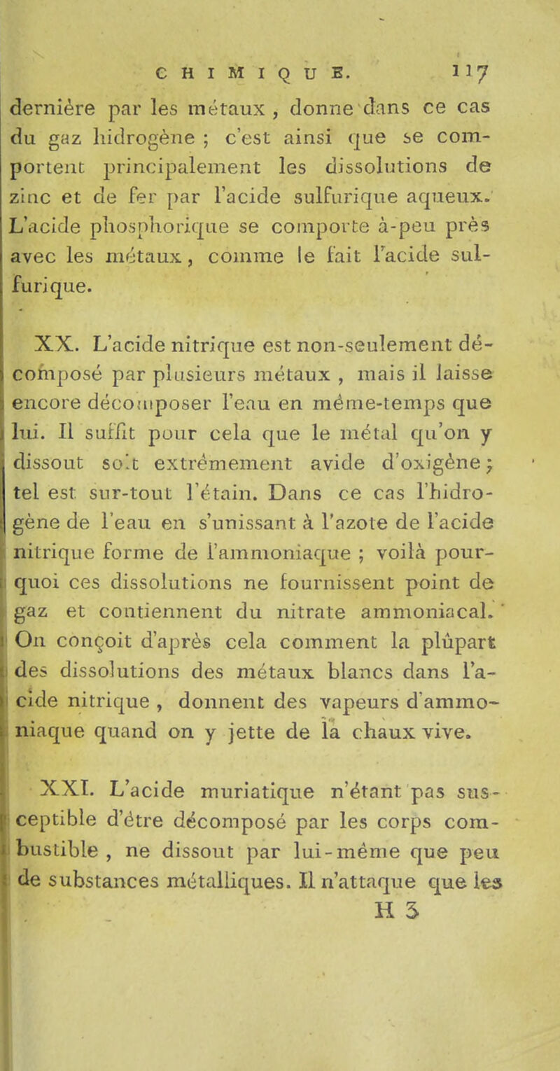 derniere par les metaux, dorme dans ce cas du gaz hidrogene ; c'est ainsi que se corn- portent principalement les dissolutions de zinc et de fer par l'acide sulfurique aqueux. L'acide phosphorique se comporte a-peu pres avec les metaux, comme le fait Facide sul- furique. XX. L'acide nitrique est non-seulement de- compose par plusieurs metaux , mais il iaisse encore decomposer l'eau en me^me-temps que lui. II suffit pour cela que le metal qu'on y dissout so!t extremement avide d'oxigenej tel est. sur-tout IV-tain. Dans ce cas l'hidro- gene de l'eau en s'unissant a 1'azote de l'acide nitrique forme de i'ammoniaque ; voila pour- quoi ces dissolutions ne fournissent point de gaz et contiennent du nitrate ammoniacal. ' On con^oit d'apres cela comment la plupart des dissolutions des metaux blancs dans l'a- cide nitrique , donnent des vapeurs d'ammo- niaque quand on y jette de la chaux vive. XXI. L'acide muriatique n'^tant pas sus- ceptible d'etre decompose par les corps com- bustible , ne dissout par lui-meme que peu de substances metalliques. II n'attaque que les H 5
