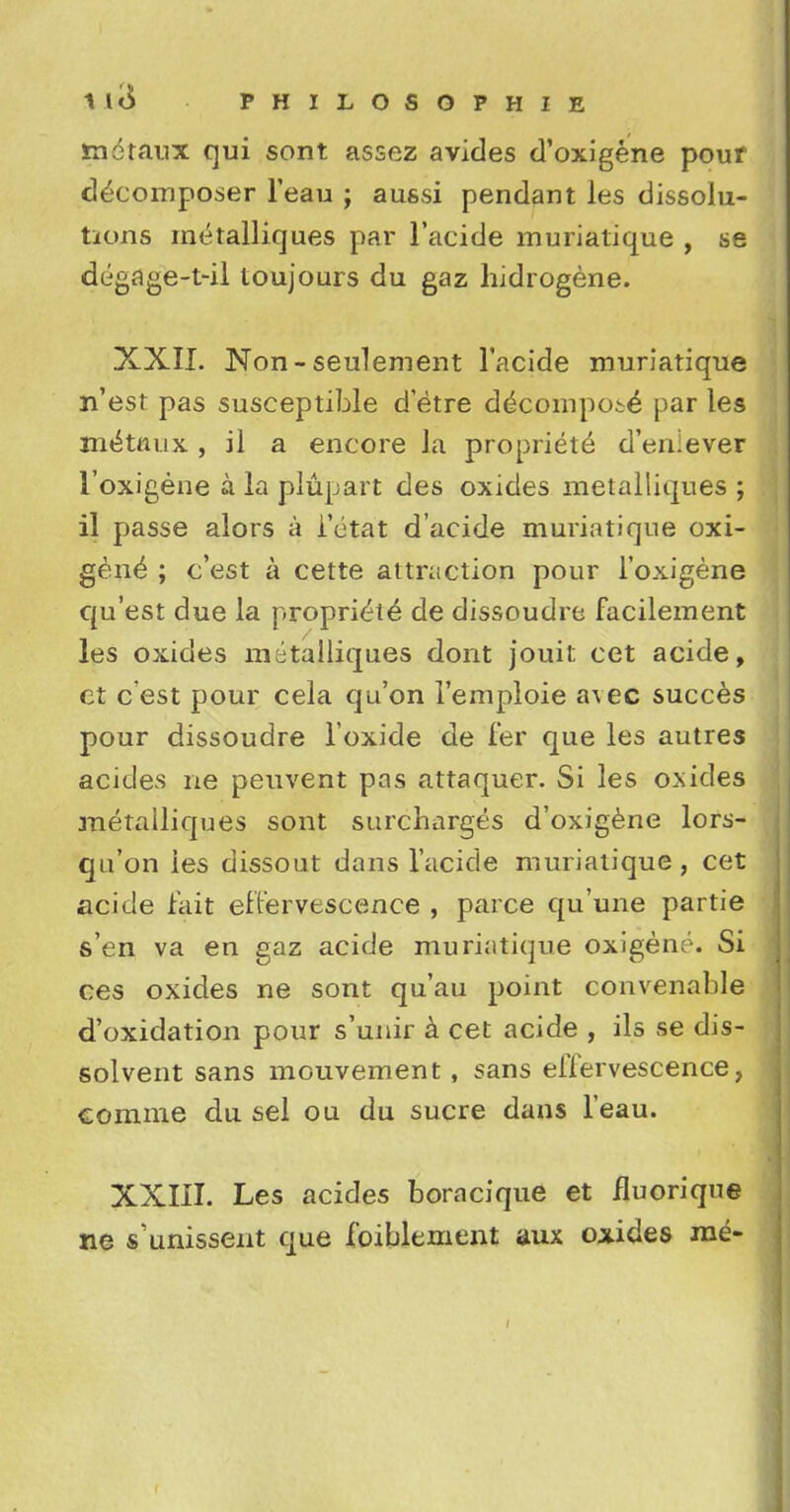 moraux qui sont assez avides d'oxigene pour decomposer l'eau ; aussi pendant les dissolu- tions metalliques par l'acide muriatique , se degage-t-il toujours du gaz hidrogene. XXII. Non - seulement l'acide muriatique n'est pas susceptible d'etre decompose par les m^ttuix , il a encore la propriete d'eniever 1'oxigene a la plupart des oxides metalliques ; il passe alors a i'etat d'acide muriatique oxi- gene ; c'est a cette attraction pour 1'oxigene qu'est due la propriete de dissoudre facilement les oxides metalliques dont jouit cet acide, et c est pour cela qu'on l'emploie a\ec succes pour dissoudre l'oxide de fer que les autres acides ne peuvent pas attaquer. Si les oxides metalliques sont surcharges d'oxigene lors- qa'on ies dissout dans l'acide muriatique, cet acide fait effervescence , parce qu'une partie s'en va en gaz acide muriatique oxigeno. Si ces oxides ne sont qu'au point convenable d'oxidation pour s'unir a cet acide , ils se dis- solvent sans mouvement, sans effervescence, comme du sel ou du sucre dans l'eau. XXIII. Les acides boracique et fluorique ne s'unissent que foiblement aux oxides me-