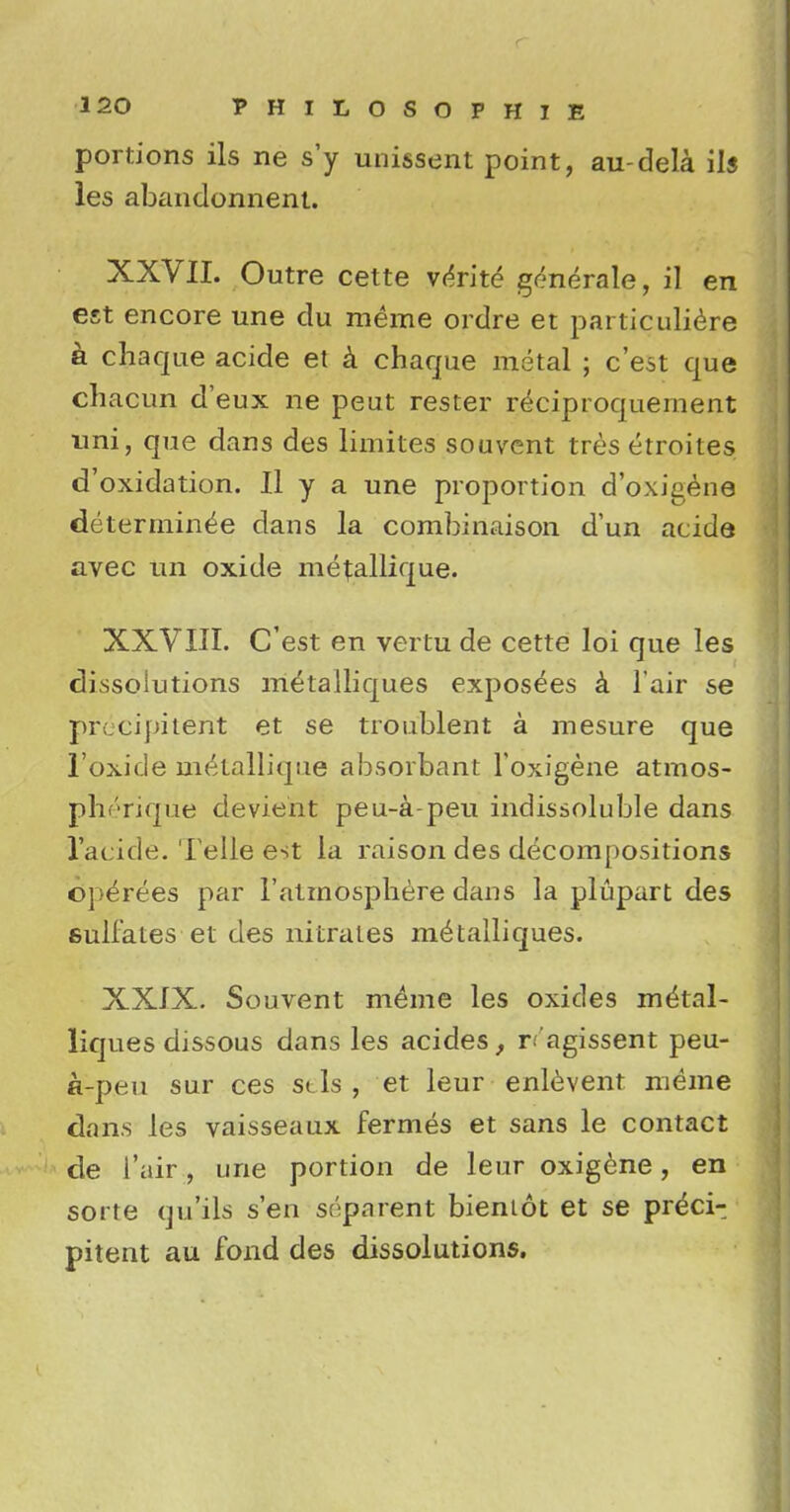 portions ils ne s'y unissent point, au-dela ils les abandonnent. XXVII. Outre cette yerite* generate, il en est encore une du raeme ordre et particuliere a chaque acide et a chaque metal ; c'est que chacun d'eux ne peut rester reciproquement uni, que dans des limites souvent tres etroites d'oxidation. Il y a une proportion d'oxigene deterrninee dans la combinaison d'un acide avec tin oxide me^allique. XXVIII. C'est en vertu de cette loi que les dissolutions m^talliques exposees a l air se precipitent et se troublent a mesure que l'oxide nnkallique absorbant l'oxigene atmos- pht»rique devient peu-a-peu indissoluble dans 1'acide. Telle est la raison des decompositions operees par 1'atmosphere dans la plupart des sulfates et des nitrates metalliques. XXIX. Souvent meme les oxides me'tal- liques dissous dans les acides, r.'agissent peu- a-peu sur ces scls , et leur enlevent meme dans les vaisseaux fermes et sans le contact de i'air, une portion de leur oxigene, en sorte qu'ils sen separent bieniot et se preci- pitent au fond des dissolutions.