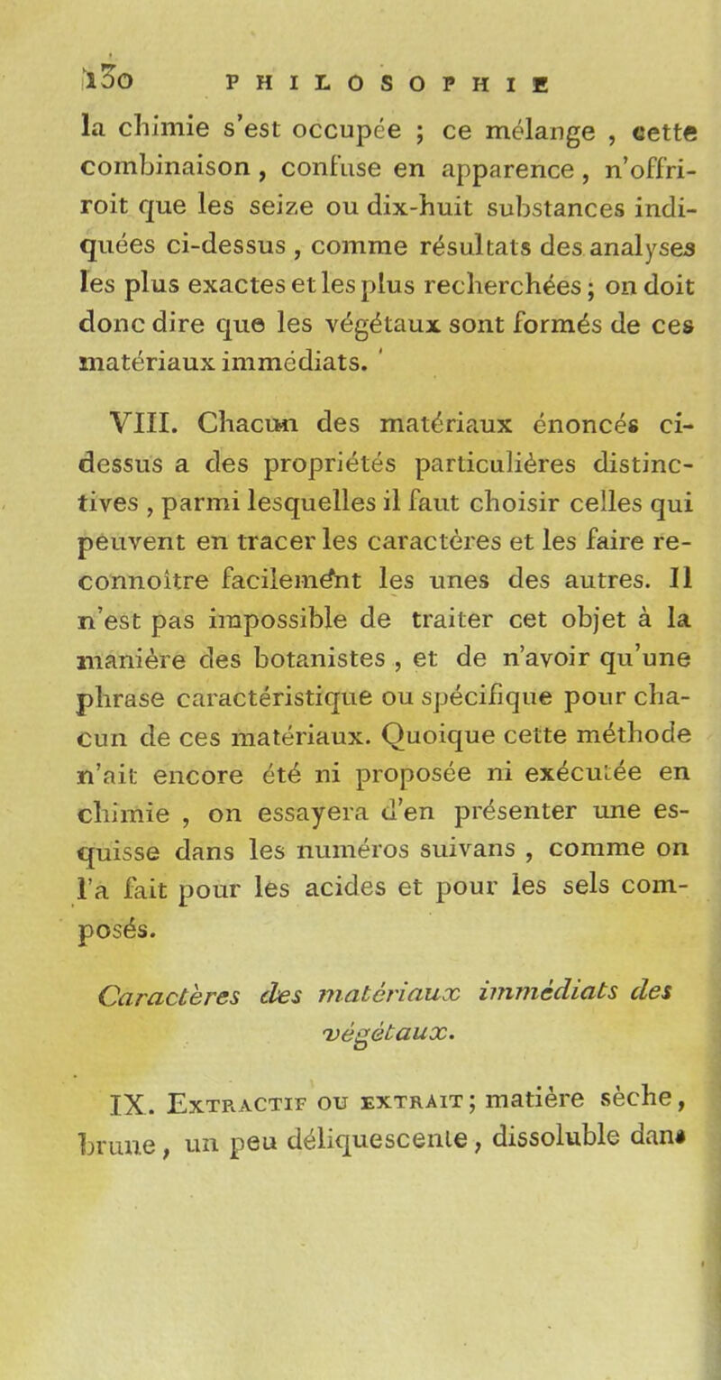 la chimie s'est occupee ; ce melange , cette combinaison, confuse en apparence, n'offri- roit que les seize ou dix-huit substances indi- quees ci-dessus , comme requitals des analyses les plus exactes et les plus recherchees; on doit done dire que les v(5g£taux sont formes de ces materiaux immediats. ' VIII. ChaciMi des materiaux enonces ci- dessus a des proprietes particulieres distinc- tives , parmi lesquelles il faut choisir celles qui peuvent en traceries caracteres et les faire re- connoitre facileine*nt les unes des autres. II n'est pas impossible de trailer cet objet a la maniere des botanistes , et de n'avoir qu'une phrase caracteristique ou speciiique pour cha- cun de ces materiaux. Quoique cette methode n'ait encore et6 ni proposee ni execiuee en chimie , on essayera d'en presenter une es- quisse dans les numeros suivans , comme on l'a fait pour les acides et pour les sels com- poses. Caracteres cles materiaux immediats des vegetaux. IX. Extracts* ou extrait ; matiere seche, hrune, un peu deliquescenle, dissoluble dan#