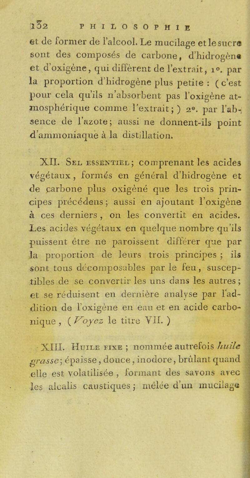 et de former de l'alcool. Le mucilage etlesucra sont des composes de carbone, d'hidrogen« et d'oxigene, qui different de l'extrait, i<\ par la proportion d'hidrogene plus petiie : ( c'est pour cela qu'ils n'absorbent pas l'oxigene at- mospherique comme l'extrait; ) 2®. par Tab- sence de 1'azote; aussi ne donnent-ils point d'ammoniaque a la distillation. XII. Sel essentiel ; comprenant les acide3 veg<£taux, formes en general d'hidrogene et de carbone plus oxigene que les trois prin- cipes precedens; aussi en ajoutant l'oxigene a ces derniers , on les convertit en acides. Les acides vegetaux en quelque nombre qu'ils puissent etre ne paroissent differer que par la proportion de leurs trois principes ; ils sont tous decomposables par le feu, suscep- tibles de se converiir les uns dans les autres; et se reduisent en derniere analyse par l'ad- dition de l'oxigene en eau et en acide carbo- nique , ( Voyez le titre VII. ) • XIII. Huile fixe ; nominee autrefois huile grasse; epaisse, douce, inodore, brulant quand elle est volalilisee , formant des savons avec les aicalis caustiques; melee d'un muciia^e