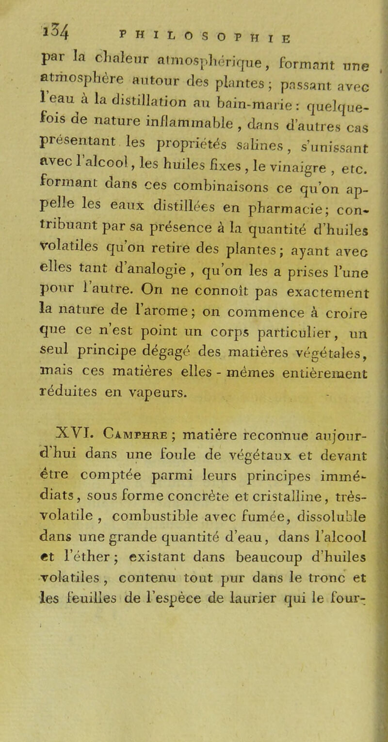 par la chaleur atmospherique, formant une atmosphere autour des plantes; passant avec leau a la distillation an bain-marie: quelque- fois de nature inflammable , dans d'autres cas presentant les proprietes salines, s'unissant avec l'alcool, les huiles fixes , le vinaigre , etc. formant dans ces combinaisons ce qu'on ap- pelle les eaux distillees en pharmacie; con. tribuant par sa presence a la quantite d'huiles volatiles qu'on retire des plantes; ayant avec elles tant d'analogie , qu'on les a prises l'une pour l'autre. On ne connoit pas exactement la nature de l'arome; on commence a. croire que ce n'est point un corps particulier, un seul principe d^gage des matieres vegetales, mais ces matieres elles - memes entierement reduites en vapeurs. XVI. Camphre ; matiere recon'nue aujour- d'hui dans une foule de veg^taux et devant etre compt^e parmi leurs principes imm6- diats, sous forme concrete et cristalline, tres- volatile , combustible avec fumee, dissoluble dans une grande quantite d'eau, dans l'alcool «t l'erher; existant dans beaucoup d'huiles volatiles , contenu tout pur dans le tronc et les feuilles de L'espece de laurier qui le four-