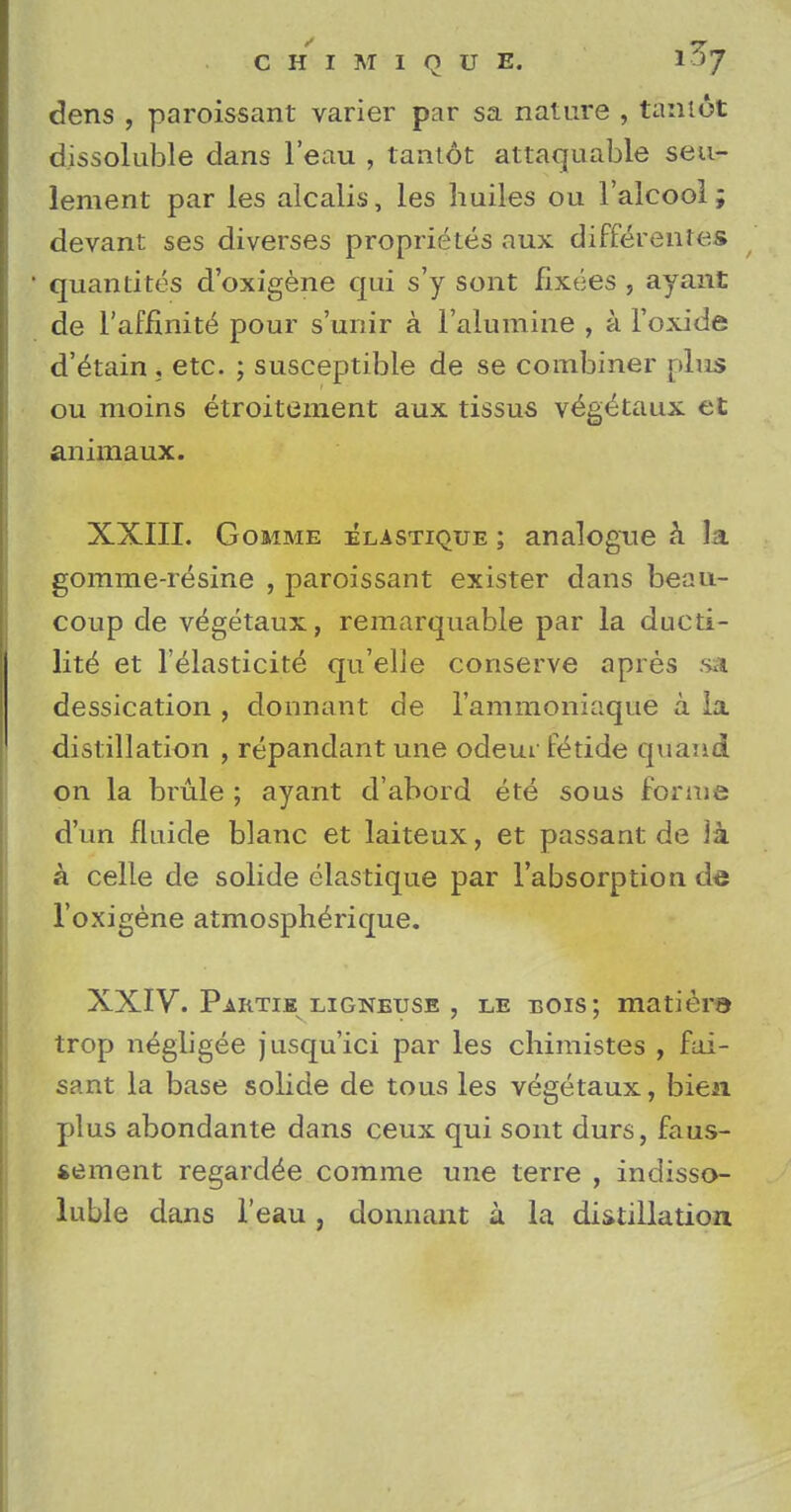 dens , paroissant varier par sa nature , taniot dissoluble dans l'eau , tantot attaquable seti- lement par les alcalis, les huiles ou l'alcool; devant ses diverses proprietes aux differenles quantites d'oxigene qui s'y sont fixees , ay ant de l'affinite' pour s'unir a ralumine , a l'oxide d'etain, etc. ; susceptible de se combiner plus ou moins etroitement aux tissus v^getaux et animaux. XXIII. Gomme elastique ; analogue a la gomme-resine , paroissant exister dans beau- coup de v^getaux, remarquable par la ducti- lity et l'elasticite^ qu'elle conserve apres sa dessication , donnant de l'ammoniaque a la distillation , repandantune odeur fetide quaiid on la brule ; ayant d'abord ete sous forme d'un fluide blanc et laiteux, et passant de \k a celle de solide elastique par l'absorption de l'oxigene atmosphe>ique. XXIV. Partik lignetjse , le bois ; matiera trop negligee jusqu'ici par les chimistes , fai- sant la base solide de tous les vegetaux, bien plus abondante dans ceux qui sont durs, faus- sement regarded comme une terre , indisso- luble dans l'eau, donnant a la distillation