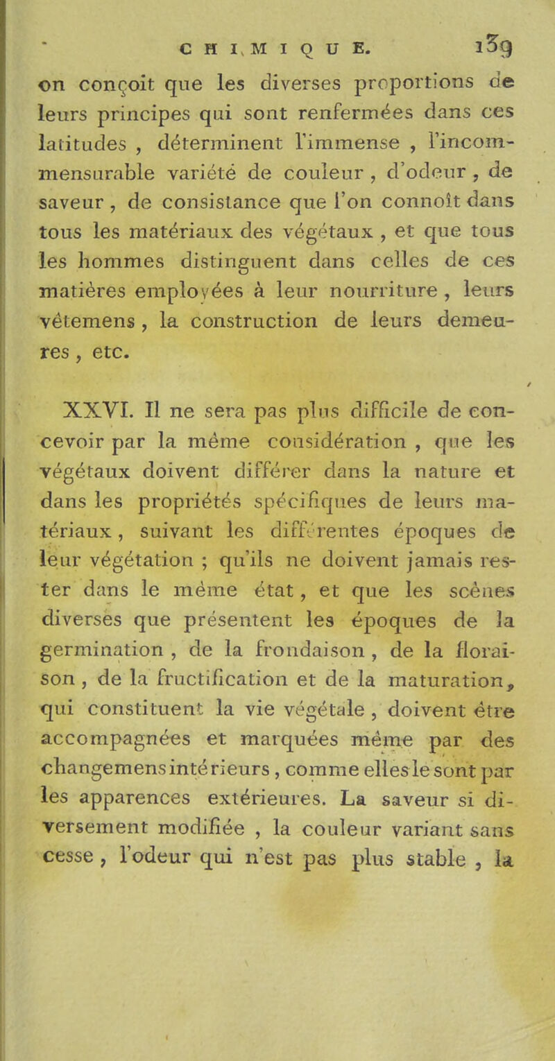 chimique. i3g on concoit que les diverses proportions de leurs principes qui sont renfermees dans ces latitudes , d^terminent l'immense , l'iricom- mensarable variete de couleur , d'ocleur , de saveur , de consislance que Ton connoit dans tous les mateViaux des vegetaux , et que tous les homines distinguent dans celles de ces matieres employees a leur nourriture , leurs vetemens , la construction de leurs demeu- res, etc. XXVI. II ne sera pas plus difficile de eon- cevoir par la me me consideration , que les vegetaux doivent differer dans la nature et dans les propri^tes specifiques de leurs ma- teriaux, suivant les differentes epoques de leur vegetation ; qu'ils ne doivent jamais Tes- ter dans le me'me etat, et que les scenes diverses que presentent les epoques de ]a germination, de la frondaison , de la florai- son, de la fructification et de la maturation, qui constituent la vie vegetale , doivent etre accompagnees et marquees meme par des changemensinterieurs, comme elles lesont par les apparences exte>ieures. La saveur si di- versement modifiee , la couleur variant sans cesse , l'odeur qui n'est pas plus stable , la