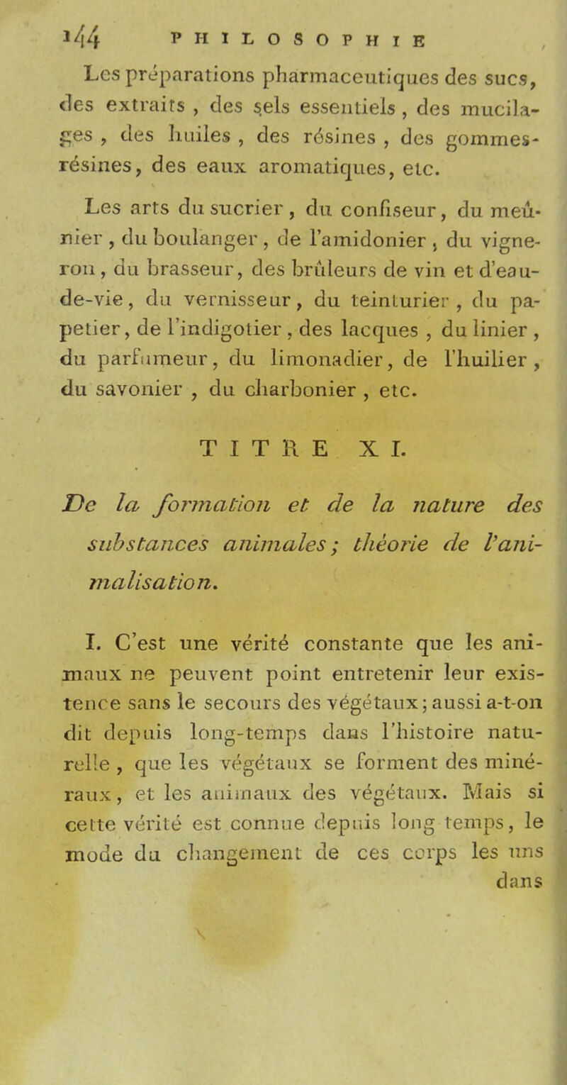 Les preparations pharmaceutiques des sues, ties extraits , des sels essentiels, des mucila- ges , des huiles , des r6sines , des gommes- rdsines, des eaux aromatiques, etc. Les arts du sucrier , du confiseur, du meu- nier , du boulanger , de Famidonier j du vigne- ron, du brasseur, des bruleurs de vin et d'eau- de-vie, du vernisseur, du teinturier , du pa- petier, de l'indigotier , des lacques , du linier , du parfumeur, du limonadier, de l'liuilier , du savonier , du charbonier , etc. TITRE XL De la formation et de la nature des substances animales; theorie de I'ani- malisation. I. C'est une verity constante que les ani- maux ne peuvent point entretenir leur exis- tence sans le secours des vegetaux; aussi a-t-on dit depuis long-temps dans l'histoire natu- relle , que les vegetaux se forment des mine- raux, et les aniinaux des vegetaux. Mais si eelte verite est connue depuis long temps, le mode du cbangeinent de ces corps les nns dans