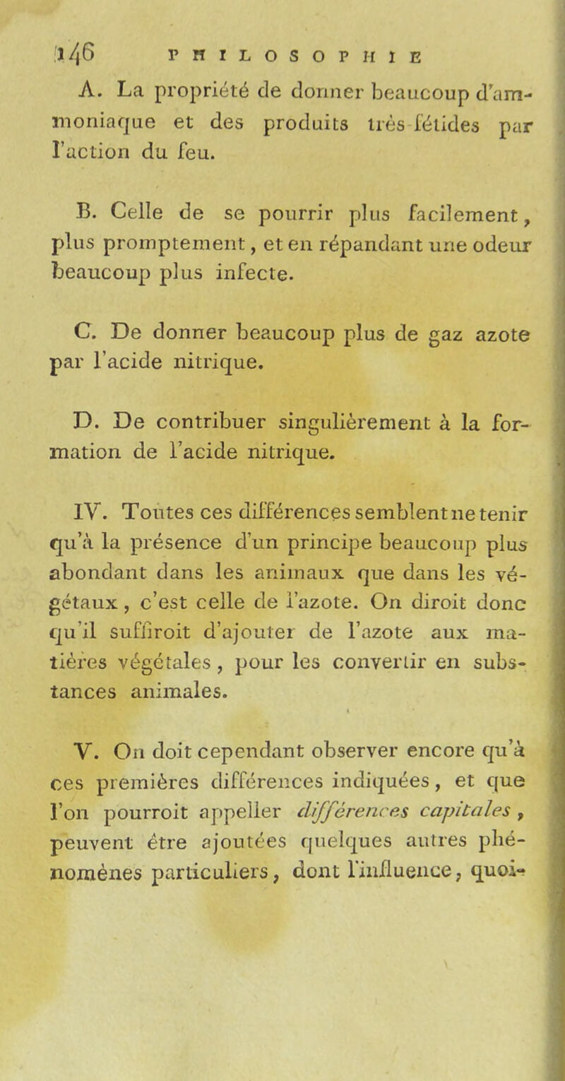 A. La propria de dormer beaucoup dam- moniaque et des produits lies Glides par Taction du feu. B. Celle de se pourrir plus facilement, plus promptement, et en repandant une odeur beaucoup p]us infecte. C. De donner beaucoup plus de gaz azote par l'acide nitrique. D. De contribuer singulierement a la for- mation de l'acide nitrique. IV. Toutes ces differences semblent ne tenir qu'a la presence d'un principe beaucoup plus abondant dans les animaux que dans les ve- getaux, c'est celle de i'azote. On diroit done qu'il sufhroit d'ajouter de I'azote aux ma- tieres v£ge tales , pour les converlir en subs- tances animales. V. On doit cependant observer encore qu'a ces premieres differences indiquees, et que Ton pourroit appeller differences capitales , peuvent etre ajoutees quelques autres phe- nomenes particuliers, dont l'iimuence, quoi-