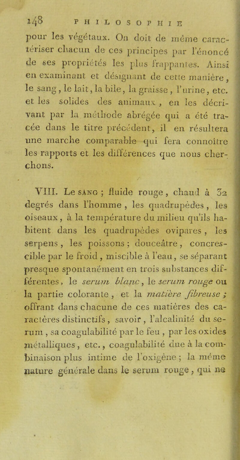 pour les veg^taux. On doit de meme carnc- teriser chacun de ces principes par lenonce de ses propriety les plus frappantes. Ainsi en examinant et designant de cet!e maniere, le sang , le kit, la bile, la graisse , 1'urine, etc. et les solides des aniinaux. , en les decri- vant par la metliode abreg^e qui a ete tra- cee dans le titre precedent, il en r^sultera une marclie comparable qui fera connoilre les rapports et les differences que nous cher- chons. VIII. Le sang ; fluide rouge , chaud a 32 degr^s dans l'homme , les quadrupedes , les oiseaux, a la temperature du milieu quils ha- bitent dans les quadrupedes ovipares , les serpens , les poissons ; douceatre , concres- cible par le froid , miscible a l'eau, se s^parant presque spontanement en trois substances dif- f^rentes , le serum blanc, le serum rouge ou la par tie colorante , et la matiere fibreuse ; offrant dans chacune de ces matieres des ca- racteres distinctifs, savoir, l'alcalinite du se- rum , sa coagulabilite par le feu , par les oxides jnelalliques , etc., coagulabilite due a la com- binaison plus intime de l'oxigene ; la raeme nature gencrale dans le serum rouge, qui ne