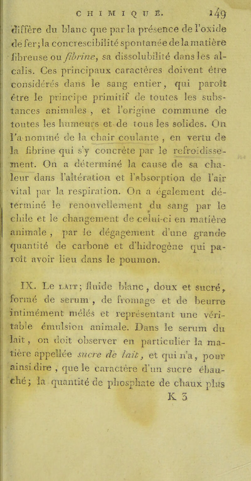 differe du blanc que par la presence del'oxide defer ;la concrescibilit^spontaneedelamatiere libreuse ou fibrine, sa dissolubility dansles al- calis. Ces principaux caracteres doivent etre considered dans le sang entier, qui paroit etre le principe primitif de toutes les subs- tances animales , et l'origine commune de toutes les humeurs et-de tousles solides. On l'a nomine de la chair coulante , en vertu de la fibrine qui s'y concrete par le refroidisse- ment. On a determine la cause de sa cha- leur dans 1'alteration et 1'absorption dc Fair vital par la respiration. On a egalement de- termine le renouvcllement du sang par le chile et le cbangement de celui-ci en matiere animale , par le degagement d'une grande quantity de carbone et d'hidrogene qui pa- roit avoir lieu dans le poumon. IX. Le lait; fluicle blanc, doux et Sucre, forme de serum , de fromage et de beurre anrimement meles et representant une veri- table emulsion animale. Dans le serum du lait, on doit observer en particuiier la ma- tiere appellee sucre de lait, et quin'a, pour ainsidire , que le caractere dun sucre ebau- che; la quantke de phosphate de chaux plus K 5