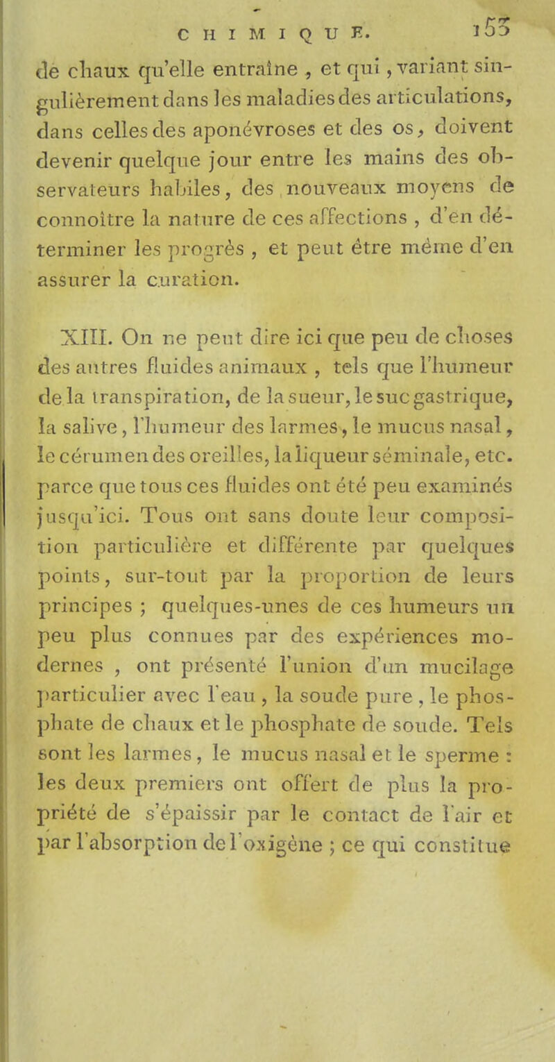 de chaux quelle entraine , et qui , variant sin- gulierementdans les maladiesdes articulations, dans cellesdes aponeuroses et des os, doivent devenir quelque jour entre les mains des ob- servateurs habiles, des nouveaux moyens de connoitre la nature de ces affections , d'en de- terminer les progres , et pent etre meme d'en assurer la c.uration. XIII. On ne pent dire ici que peu de choses des autres fluides animaux , tels que l'humeur dela transpiration, de lasueur,lesucgastrique, la salive, l'liumenr des larmes, le mucus nasal, le cerumen des oreilles, la liqueur seminale, etc. parce que tous ces fluides ont ete peu examines jusqu'ici. Tous ont sans doute leur composi- tion particuliere et differente par quelques points, sur-tout par la proportion de leurs principes ; quelques-unes de ces humeurs un peu plus connues par des experiences mo- dernes , ont presente l'union d'un mucilage particulier avec l eau , la soude pure , le phos- phate de chaux et le phosphate de soude. Tels sont les larmes , le mucus nasal et le sperme : les deux premiers ont offert de plus la pro- pri^te de s'epaissir par le contact de l air et par l'absorption del'oaigene ; ce qui constilue