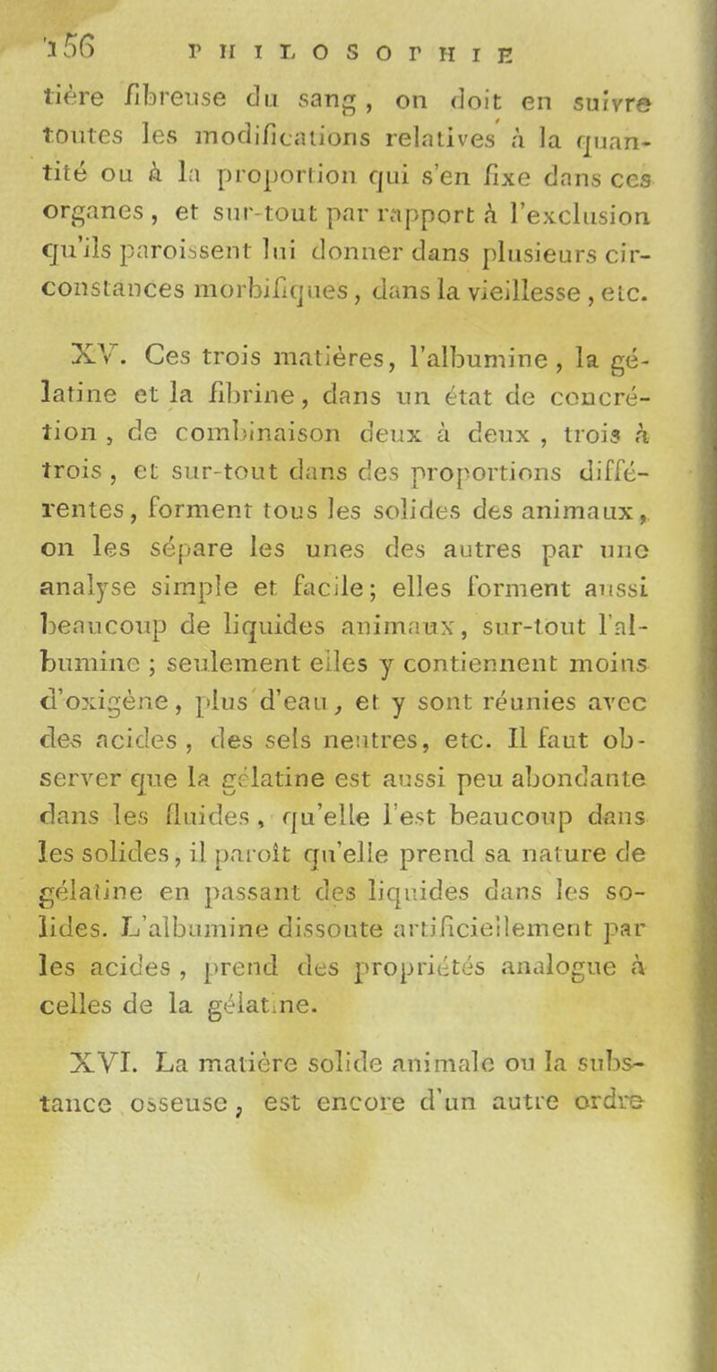 tiere fibreuse du sang j on doit en suivre routes les modifications relatives a la quart* tite on & la proportion qui sen fixe dans ces organes, et sur-tout par rapport k l'exclusiori cju'ils paroissent lui donner dans plusieurs cir- constances morbificjaes, dans la vieillesse , etc. XV. Ces trois matieres, l'albumine, la ge- latine et la fibrine, clans un etat de concre- tion , de combinaison deux a deux , trois a trois , et sur-tout dans des proportions diffe- rentes, forment tous les solides des animaux, on les separe les unes des autres par une analyse simple et facile; elles forment aussi beaucoup de liquides animaux, sur-tout l'al- bumine ; settlement eiles y contiennent moins d'oxigene, plus d'eau, et y sont reunies avec des acides , des sels nentres, etc. II faut ob- server que la gelatine est aussi peu abondante dans les fluides , qu'elle Test beaucoup dans les solides, il paroit qu'elle prend sa nature de gelatine en passant des liqnides dans les so- lides. L'albumine dissonte artificieilement par les acides , prend des propriiites analogue a celles de la gelatine. XVI. La matiere solide animale ou la subs- tance osseusc ; est encore d'un autre ordre
