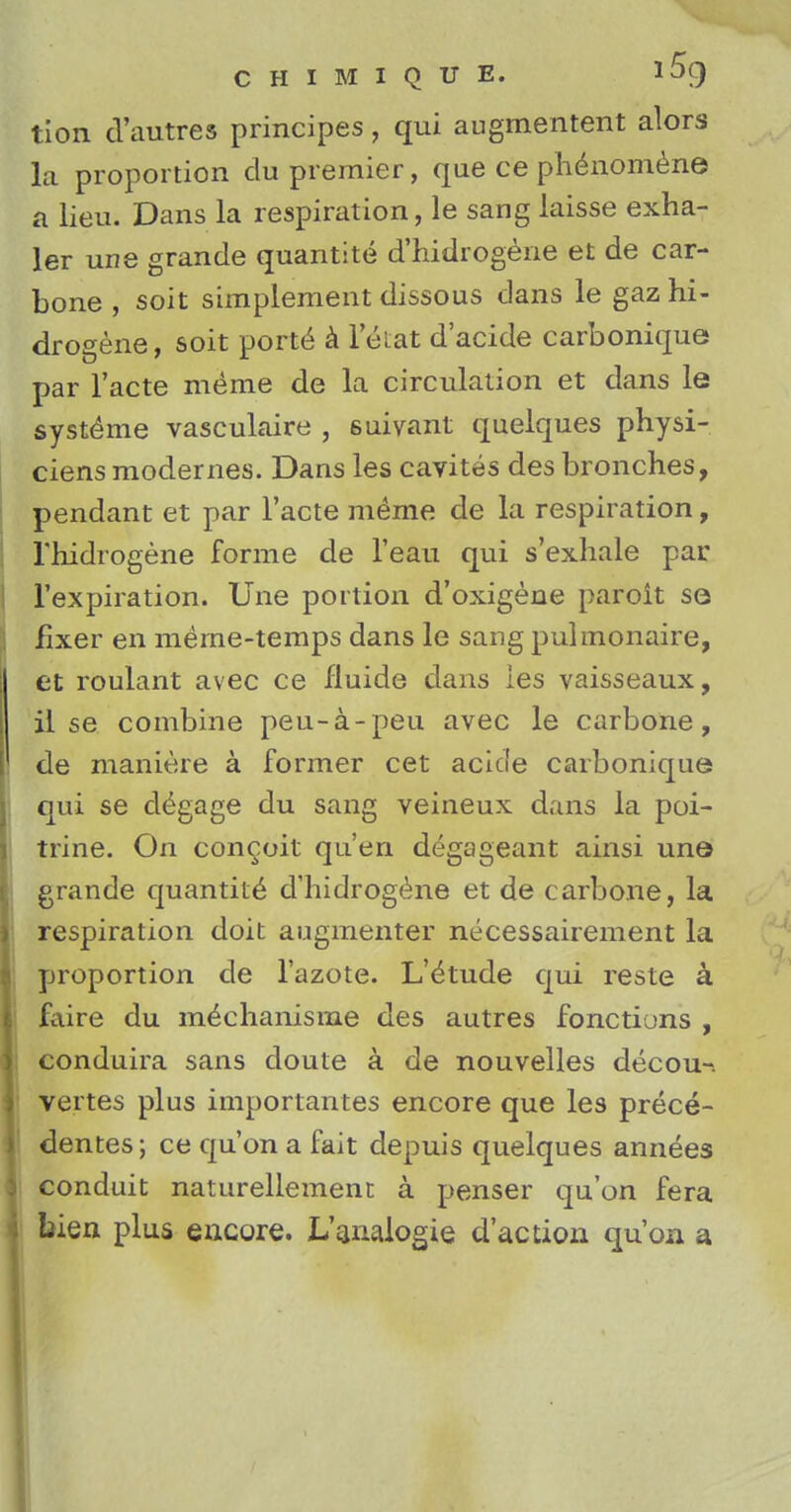tion d'autres principes, qui augmentent alors la proportion du premier, que ce ph^nomene a lieu. Dans la respiration, le sang laisse exha- ler une grande quantite d'hidrogene et de car- bone , soil simplement dissous dans le gaz hi- drogene, soit porte a leiat d'acide carbonique par l'acte meme de la circulation et dans le syste^me vasculaire , suivant quelques physi- ciens modernes. Dans les cavites des bronches, pendant et par Facte meme de la respiration, rhidrogene forme de l'eau qui s'exhale par l'expiration. Une portion d'oxigene paroit se fixer en meme-temps dans le sangpulmonaire, et roulant avec ce fluide dans les vaisseaux, il se combine peu-a-peu avec le carbone, de maniere a former cet acicle carbonique qui se d^gage du sang veineux dans la poi- trine. On conceit qu'en degageant ainsi une grande quantity d'hidrogene et de carbone, la respiration doit augmenter necessairement la proportion de l'azote. L'<kude qui reste a faire du m<$chanisme des autres fonctions , conduira sans doute a de nouvelles decou-. vertes plus importantes encore que les prece- dences; ce qu'on a fait depuis quelques annees conduit naturellement a penser qu'on fera bien plus encore. L'analogie d'action qu'on a