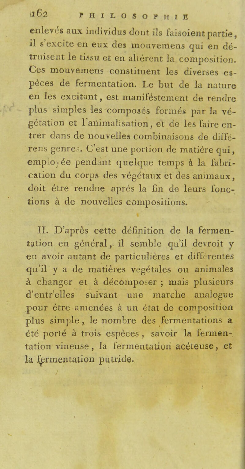* §2 PHILOSOPHIE enievd* aux individus dont ils faisoient partle, il s'excite en eux des mouvemens qui en d£- truisent le tissu et en alierent la composition. Ces mouvemens constituent les diverses es- peces de fermentation. Le but de la nature en les excitant, est manifestement de rendre plus simples les composes formes par la ve- getation et rariimalisation, et de les faire en- trer dans de nouvelles combinaisons de diffe- rens genres. C'est une portion de matiere qui, employee pendant quelque temps a la fabri- cation du corps des veg^taux et des anunaux, doit etre rendne apres la fin de leurs fonc- tions a de nouvelles compositions. II. D'apres cette definition de la fermen- tation en general, il semble qu'il devroit y en avoir autant de particulieres et difft rentes qu'il y a de matieres veg^tales ou animales a changer et a decomposer ; mais plusieurs d'entr'elles suivant une marche analogue pour etre amen^es a un etat de composition plus simple , le nombre des fermentations a ^te porte* a trois especes , savoir la fermen- tation vineuse, la fermentation aceteuse ? et la ^rmentation putride.