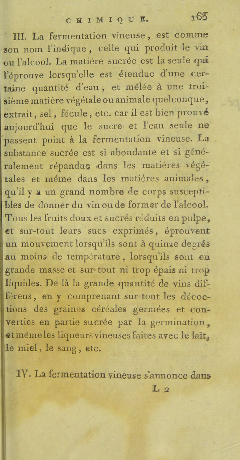 III. La fermentation vineuse , est comme son nom 1'indique , celle qui produit le vin ou l'alcool. La matiere sucree est la seule qui leprouve lorsqu'elle est Vendue d'une cer- taine quantite d'eau , et melee a une troi- sieme matiere veg&ale ou animale quelconque3 extrait, sel, fecule, etc. car il est bien prouve aujourd'hui que le sucre et l'eau seule ne passent point a la fermentation vineuse. La substance sucree est si abondante et si gene- ralement r^pandue <dans les matieres veg£- tales et merae dans les matieres animales , qu'il y a un grand nombre de corps suscepti- bles de donner du vinoude former de l'alcool. Tons les fruits doux et sucres reduits en pulpe, et sur-tout leurs sues exprimes, eprouvent un mouvement lorsqu'ils sont a quinze degr^s au moin* de temperature, lorsqu'ils sont eu grande masse et sur-tout ni trop epais ni trop liquides. De-la la grande quantite de vins dif- ferens, en y comprenant sur-tout les decoc- tions des grains cereales germ^es et con- verties en partie sucree par la germination, etmemeles liqueurs vineuses failes avec le lait, le miel, le sang, etc.
