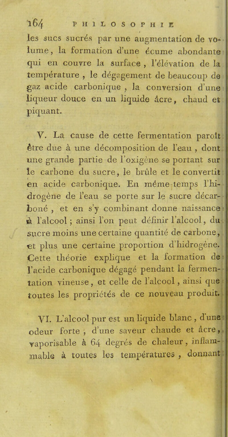 les dues sucre\s par une augmentation de vo-- lume, la formation d'une dcurae abondante qui en couvre la surfaee , l'elevation de la temperature , le engagement de beaucoup de gaz acide carbonique , la conversion d'une liqueur douce en un liquide dcre, chaud et piquant. V. La cause de cette fermentation paroit etre due a une decomposition de l'eau , dont une grande partie de l'oxigene se portant sur le carbone du sucre, le brule et le convertiE en acide carbonique. En m^me-temps l'hi- drogene de l'eau se porte sur le sucre decar- fcone , et en s'y combinant donne naissance: « l'alcool; ainsi Ton peut defmir l'alcool, du*. sucre moins une certaine quantity de carbone, et plus une certaine proportion d'hidrogene. Cette th^orie explique et la formation de l'acide carbonique degage pendant la fermen- tation vineuse, et celle de l'alcool, ainsi que* toutes les propriety de ce nouveau produit. VI. L'alcool pur est un liquide blanc , d'une odeur forte , d'une saveur cliaude et acre, yaporisable a 64 degres de chaleur, inflam- mable a toutes les temperatures ; donnant