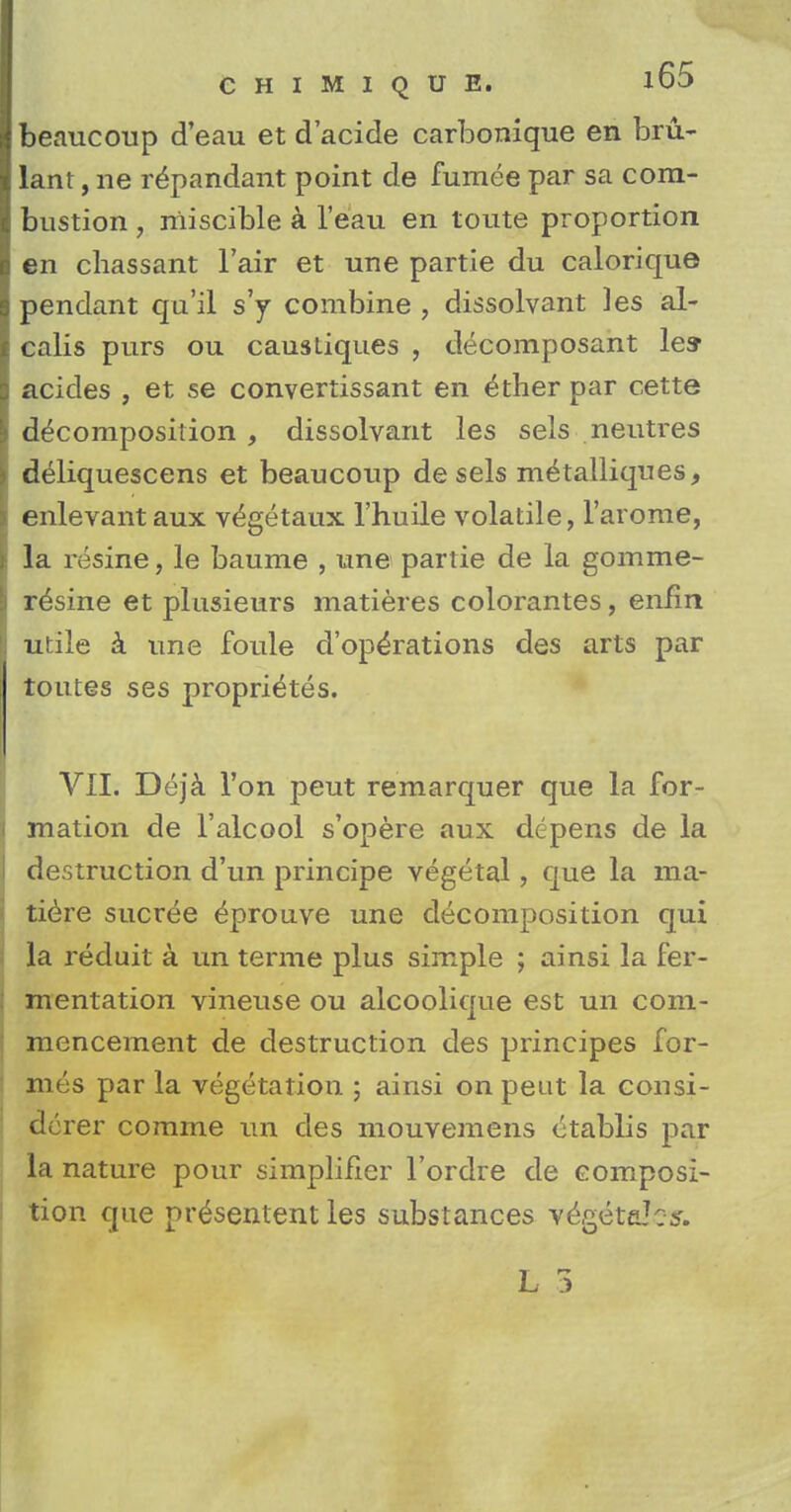 beaucoup d'eau et d'acide carbonique en bm- lant, ne r^pandant point de fumee par sa com- bustion , niiscible a l'eau en toute proportion en chassant l'air et une partie du calorique pendant qu'il s'y combine , dissolvant ]es al- calis purs ou causliques , decomposant lea- acides , et se convertissant en ^ther par cette decomposition , dissolvant les sels neutres deliquescens et beaucoup de sels m^talliques, enlevant aux v^getaux l'huile volatile, l'arome, la resine, le baume , une partie de la gomme- r^sine et plusieurs matieres colorantes, enfin utile a une foule d'ope'rations des arts par toutes ses propri^tes. VII. Dejk Ton peut remarquer que la for- mation de l'alcool s'opere aux depens de la destruction d'un principe vegetal, que la ma- tiere sucree 6prouve une decomposition qui la reduit a un terme plus simple ; ainsi la fer- mentation vineuse ou alcoolique est un com- mencement de destruction des principes for- mes par la vegetation ; ainsi on peut la consi- derer comme un des mouvemens etablis par la nature pour simplifier l'ordre de composi- tion que pr^sentent les substances vegetaJcs.