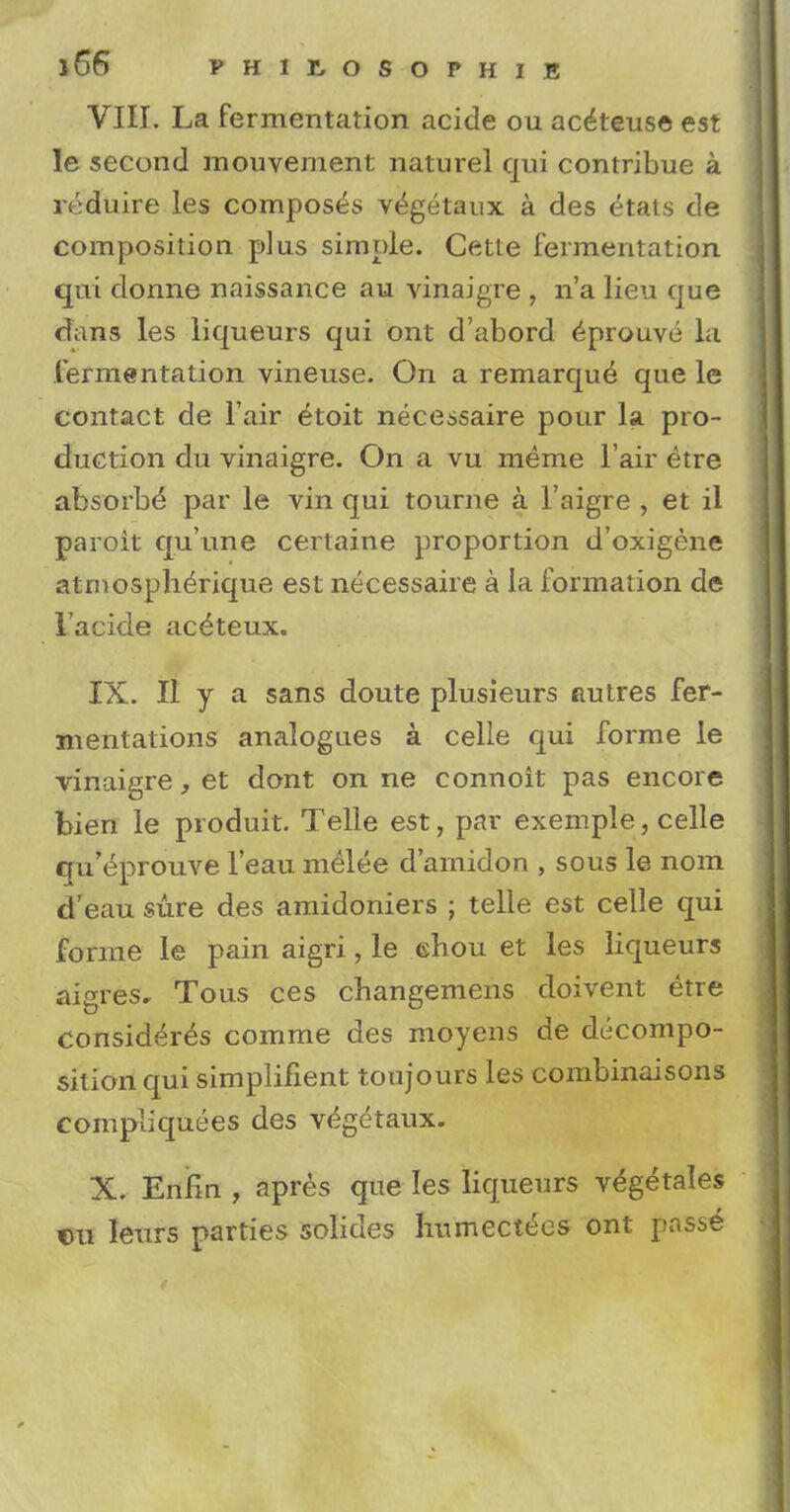 VIII. La fermentation acide ou ac^teus© est le second mouvement naturel qui contribue a reduire les composes vegetaux a des etats de composition plus simple. Cette fermentation qui donne naissance au vinaigre , n'a lieu que dans les liqueurs qui ont d'abord ^prouve la fermentation vineuse. On a remarque que le contact de l air etoit necessaire pour la pro- duction du vinaigre. On a vu meme l air etre absorbe par le vin qui tourne a l'aigre , et il paroit qu'une certaine proportion d'oxigene atrnospherique est necessaire a la formation de 1'acide ac^teux. IX. II y a sans doute plusieurs autres fer- mentations analogues a celle qui forme le vinaigre, et dont on ne connoit pas encore bien le produit. Telle est, par exemple, celle qu'eprouve l'eau melee d'amidon , sous le nom d'eau sure des amidoniers ; telle est celle qui forme le pain aigri, le ehou et les liqueurs aigres, Tous ces changemens doivent etre considers comme des moyens de decompo- sition qui simplifient toujours les combinaisons compliquees des vegetaux. X. Enfm , apres que les liqueurs v^getales cu leurs parties solides humectees ont passe