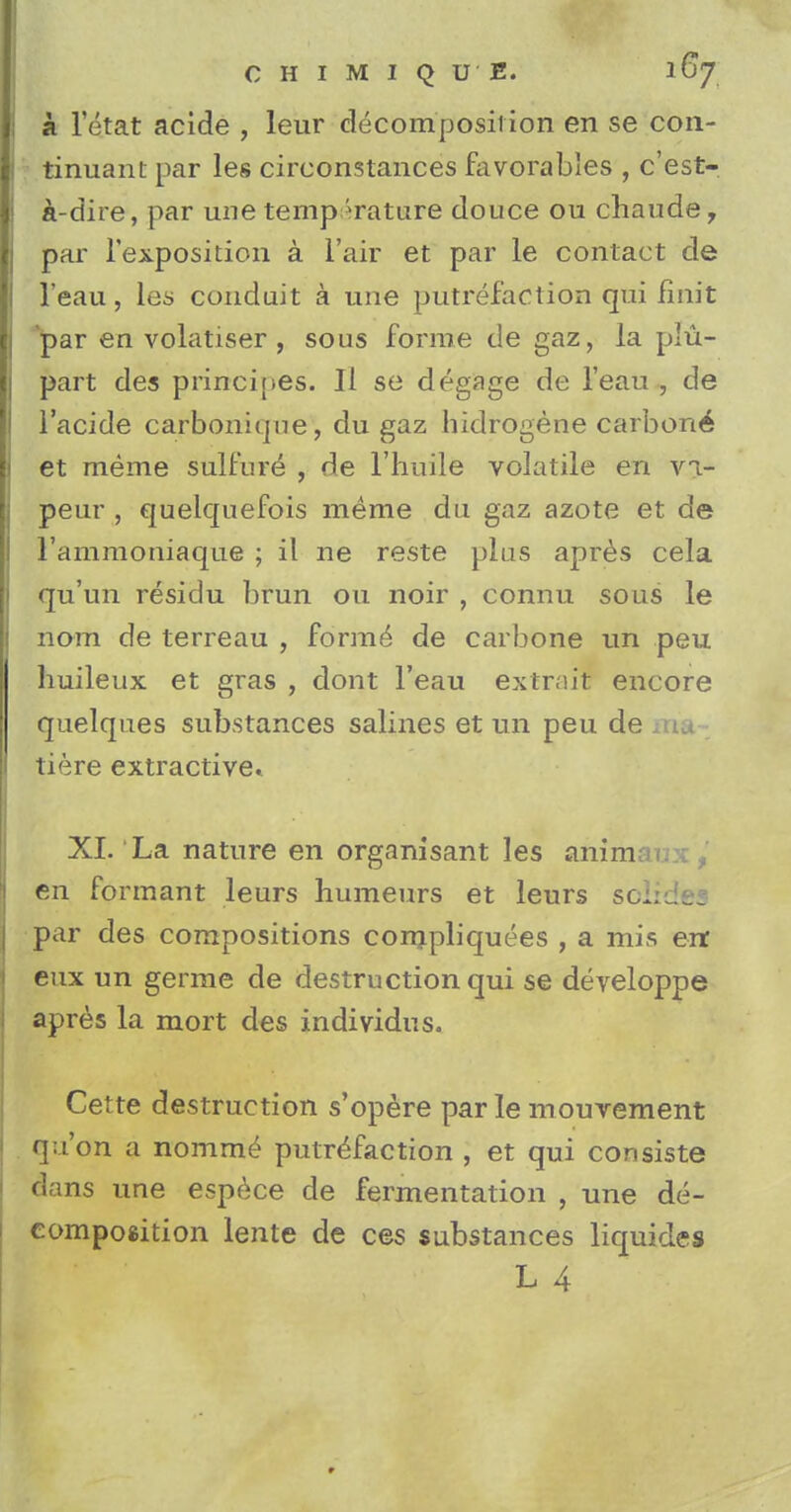 a letat acide , leur decomposition en se con- tinuani par les circonstances favorables , c'est- a-dire, par une temp erature douce ou chaudeT par l'exposition a Fair et par le contact de l'eau, les conduit a une putrefaction qui finit par en volatiser , sous forme de gaz, la plu- part des principes. II se degage de l'eau , de l'acide carbonique, du gaz hidrogene carbon^ et meme sulfure , de l'huile volatile en vi- peur , quelquefois meme du gaz azote et de l'ammoniaque ; il ne reste plus apres cela qu'un residu brun 011 noir , connu sous le nom de terreau , formed de carbone tin peu huileux et gras , dont l'eau extrnit encore quelques substances salines et un peu de ma tiere extractive. XI. La nature en organisant les anim en formant leurs humeurs et leurs sc;:;_. par des compositions compliquees , a mis err eux un germe de destruction qui se developpe apres la mort des individus. Cette destruction s'opere par le mouvement qu'on a nomme putrefaction , et qui consiste dans une espece de fermentation , une de- composition lente de ces substances liquides L 4