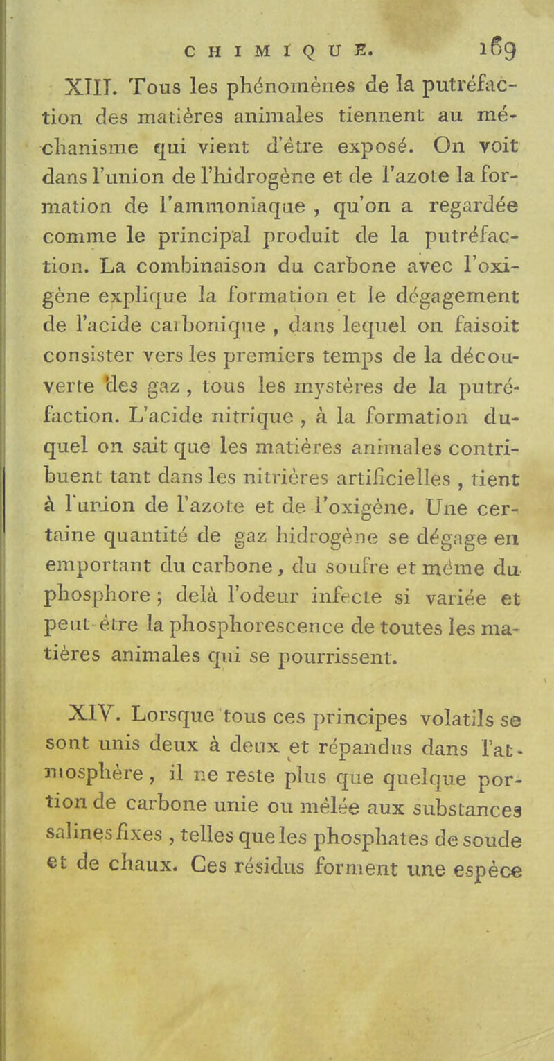 XIII. Tous les phenomenes de la putrefac- tion des matieres animales tiennent au me- cHanisme qui vient d'etre expose. On voit dans l'union de l'hidrogene et de l'azote la for- mation de l'ainmoniaqae , qu'on a regarded comme le principal produit de la putrefac- tion. La combinaison du carbone avec l'oxi- gene explique la formation et le degagement de l'acide caibonique , dans lequel on faisoit consister vers les premiers temps de la d^cou- verre 'des gaz , tous les mysteres de la putre- faction. L'acide nitrique , a la formation du- quel on sait que les matieres animales contri- buent tant dans les nitrieres artificielles , tient a lur-ion de l'azote et de Toxigene, Une cer- taine quantite de gaz hidrogene se d^gage en emportant du carbone, du soufre et meme du pliosphore ; dela l'odeur infecte si variee et peut £tre la phosphorescence de toutes les ma- tieres animales qui se pourrissent. XIV. Lorsque tous ces principes volatils se sont unis deux a deux et repandus dans fat- mosphere, il ne reste plus que quelque por- tion de carbone unie 011 melee aux substances salines fixes , telles que les phosphates desoude et de chaux. Ges residus forment une espece