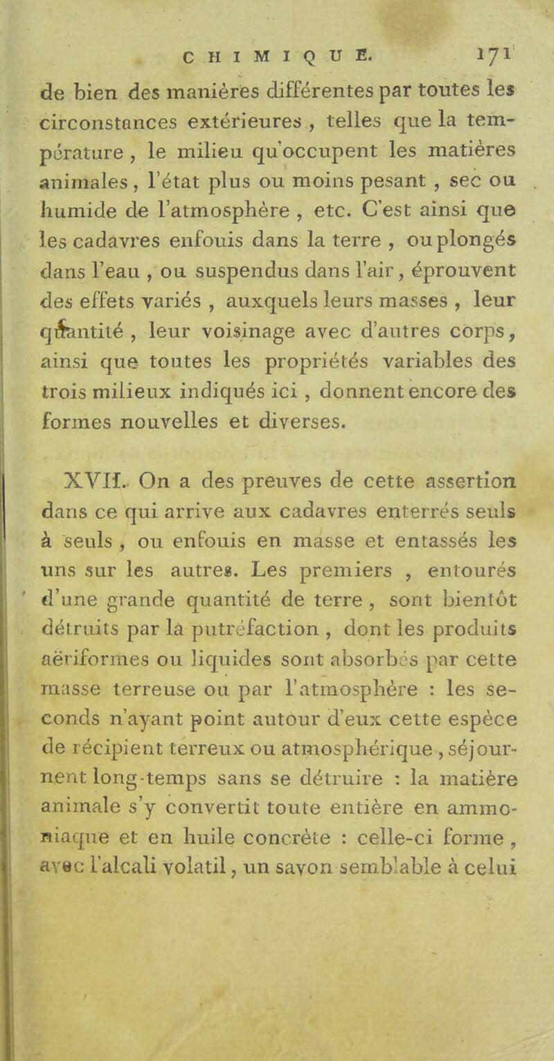 de bien des manieres differentes par toutes les circonstances exterieures , telles que la tem- perature , le milieu qu occupent les matieres animales, l'etat plus ou moins pesant , sec ou humide de l'atmosphere , etc. C'est ainsi que les cadavres enfouis dans la terre , ou plonges dans l'eau , on suspendus dans lair, e^prouvent des effets varies , auxquels leurs masses , leur qi$antit£ , leur voisinage avec d'autres corps, ainsi que toutes les proprietes variables des trois milieux indiqu^s ici, donnent encore des formes nouvelles et diverses. XVII. On a des preuves de cette assertion dans ce qui arrive aux cadavres enterres seuls k seuls , ou enfouis en masse et entasses les uns sur les autres. Les premiers , entoures d'une grande quantity de terre , sont bientot detrnits par la putrefaction , dont les produits aeriformes ou liquides sont absorbes par cette masse terreuse ou par 1'atmosphere : les se- conds n'ayant point autour d'eux cette espece de recipient terreux ou atmospherique , sejour- nent long-temps sans se dtkruire : la matiere animale s'y convertit toute entiere en ammo- niaque et en huile concrete : celle-ci forme , avec l'alcali volatil, un savon semblable a celui
