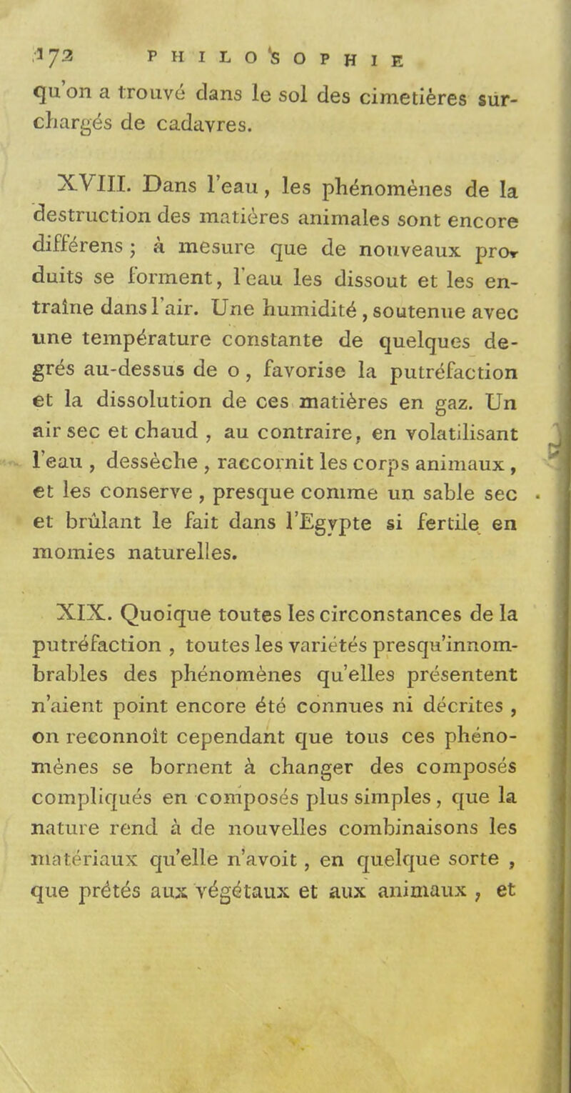 qu'on a trouve clans le sol des cimetieres sur- charges de cadavres. XVIII. Dans l'eau, les ph^nomenes de la destruction des matieres animales sont encore differens ; a mesure que de nouveaux pror duits se forment, l'eau les dissout et les en- traine dans Fair. Une humidity , soutenue avec une temperature constante de quelques de- gree au-dessus de o, favorise la putrefaction et la dissolution de ces matieres en gaz. Un air sec et chaud , au contraire, en volatilisant l'eau , desseche , raccornit les corps animaux , et les conserve , presque comrae un sable sec et brulant le fait dans l'Egypte si fertile en momies naturelles. XIX. Quoique toutes les circonstances de la putrefaction , toutes les varietes presqu'innom- brables des phenomenes qu'elles presentent n'aient point encore £te connues ni decrites , on reconnoit cependant que tous ces pheno- menes se bornent a changer des composes compliques en composes plus simples, que la nature rend a de nouvelles combinaisons les niatSriattx qu'elle n'avoit, en quelque sorte , que pr(k6s aux ve^getaux et aux animaux ; et