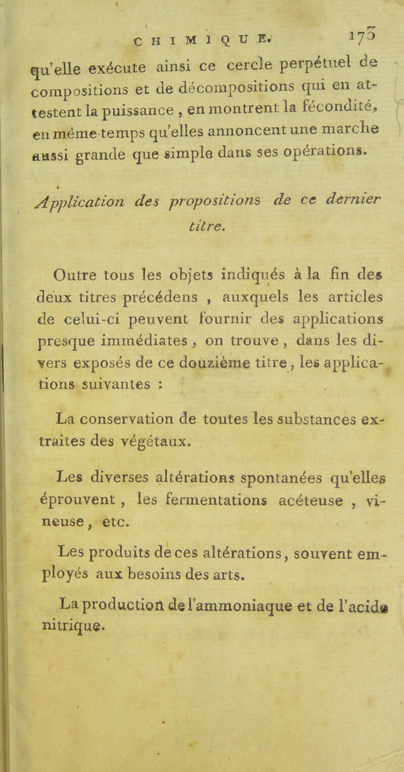 CHIM1QUE. quelle execute ainsi ce cercle perpetuel de compositions et de decompositions qui en at- testent la puissance , en montrent la recondite, en meme temps qu'elles annoncentune marche aussi grande que simple dans ses operations. » Application des propositions de ce dernier titre. Outre tons les objets indiqu^s a la fin des deux titres prec^dens , auxquels les articles de celui-ci peuvent fournir des applications presque imm^diates , on trouve , dans les di- vers exposes de ce douzieme titre, les applica- tions suivantes : La conservation de toutes les substances ex- traites des vegetaux. Les diverses alterations spontan^es qu'elles ^prouvent, les fermentations ac^teuse , vi- neuse, etc. Les produits deces alterations, souvent em- ployes aux besoins des arts. La production del'ammoniaque et de l'acida nitrique.
