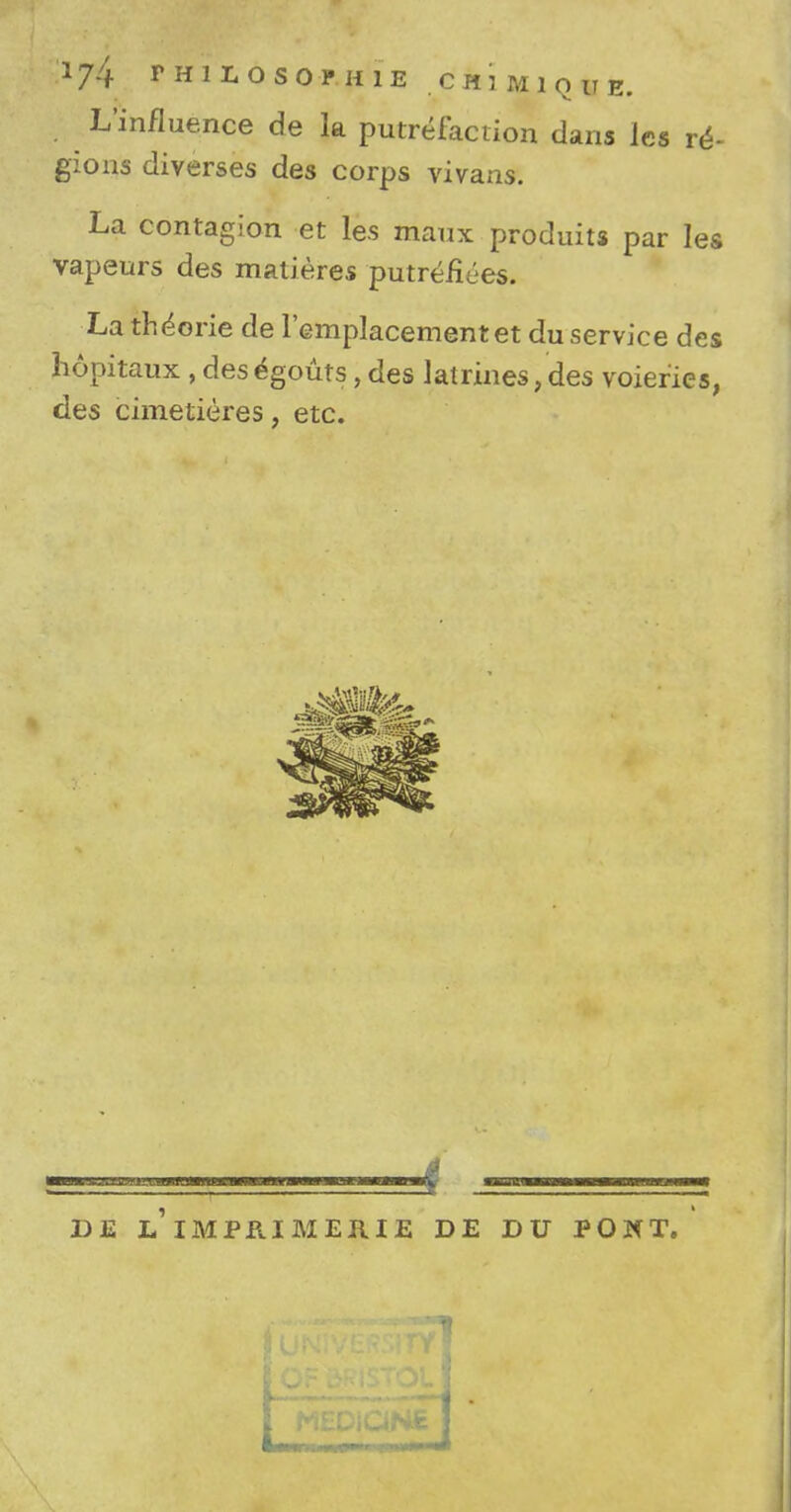 L'influence de la putrefaction dans les re- gions diverses des corps vivans. La contagion et les maux produits par les vapeurs des matieres putrefiees. La theorie de l'emplacementet duservice des hopitaux , desegouts, des latrines,des voiefies, des cimetieres, etc. DE L IMPPJMERIE DE DU PONT.