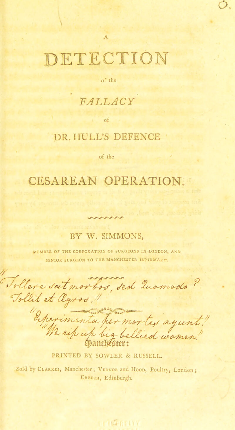 DETECTION of the FALLACY of DR. HULL’S DEFENCE of the CESAREAN OPERATION. BY W. SIMMONS, MEMBER OF THE CORPORATION OF SURGEONS IN LONDON, AND SENIOR SURCEON TO THE MANCHESTER INFIRMARY*. Sold by Clarkes, Manchester; Vernor and Mood, Poultry, London; Creech, Edinburgh.
