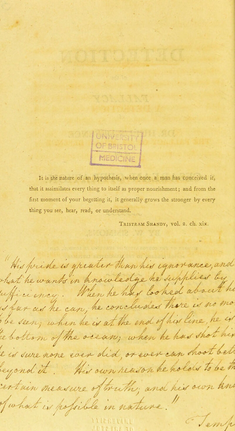 It is the nature of an hypothesis, when once a man has conceived it, that it assimilates every thing to itself as proper nourishment; and from the first moment of your begetting it, it generally grows the stronger by every thing you see, hear, read, or understand. Tristram Shandy, vol. 2. ch. xix. /^/tef Au xasAjl- t-if fy./t t-iu/Lisf- //fuSofi) '/isCrf , txJU/t Asts{ A us-oonAf LlAajl- 'Ll, Lts ^ ^ U AL/ /bLU bo- cJt- Lu U 'Let r- tc*/ Au, Lul A ^ s/i*-. 7 ft- j Lob't'/L Am, <y aufffjL. e^A- ' fat- ^ il, /yAvL-C-, Ch'-d-^Di^AO ' iv-'A&'Ats /l&- y^-if /l< >: t • 7 / ' / A/ A £- Crf o'u/UL </U>^UL tX/- lux-l-x'' <lAks?i' O-'XlsA l/f . jff^/ O'CtAAv A-LXkxifth'Jv $■>■£- f 1)3- J‘n ■tsfAfiUr'tU /Ji£.Jc*/U.'lG- fa-n^C Ju-A/ fVft^ U /La / 7 . y _ ' > U/ I Xl . * “/ A 4s/'/iSjls U U tiSiViM ,' r 1: 11/ *5 it