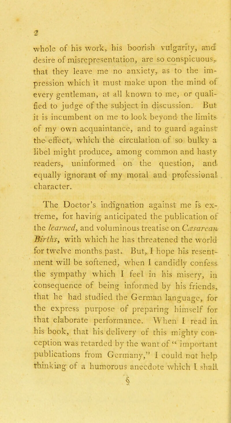 whole of his work, his boorish vulgarity, and desire of misrepresentation, are so conspicuous, that they leave me no anxiety, as to the im- pression which it must make upon the mind of every gentleman, at all known to me, or quali- fied to judge of the subject in discussion. But it is incumbent on me to look beyond the limits of my own acquaintance, and to guard against the- effect, which the circulation of so bulky a libel might produce, among common and hasty readers, uninformed on the question, and equally ignorant of my moral and professional, character. The Doctor’s indignation against me is ex- treme, lor having anticipated the publication of the learned, and voluminous treatise on Ccesarean Births, with which he has threatened the world for twelve months past. But, 1 hope his resent- ment will be softened, when 1 candidly confess the sympathy which I feel in his misery, in consequence of being informed by his friends, that he had studied the German lantruaffe, for the express purpose of preparing himself for that elaborate performance. When I read in his book, that his delivery of this misrhty con- ception was retarded by the want of “ important publications Irom Germany,” I could not help thinking ot a humorous anecdote which l shall §